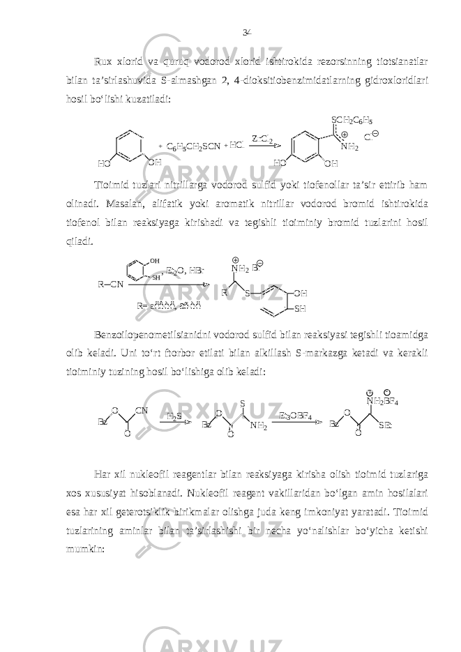 Rux xlorid va quruq vodorod xlorid ishtirokida rezorsinning tiotsianatlar bilan ta’sirlashuvida S-almashgan 2, 4-dioksitiobenzimidatlarning gidroxloridlari hosil bo‘lishi kuzatiladi:OH HO + C6H5CH2SCN +HCl ZnCl2 OH HO SCH2C6H5 NH2 Cl Tioimid tuzlari nitrillarga vodorod sulfid yoki tiofenollar ta’sir ettirib ham olinadi. Masalan, alifatik yoki aromatik nitrillar vodorod bromid ishtirokida tiofenol bilan reaksiyaga kirishadi va tegishli tioiminiy bromid tuzlarini hosil qiladi. ,O H SH R C N E t 2 O , H B r R SN H 2 O H S HB r R = a ë ê è ë , a ð è ë Benzoilopenometilsianidni vodorod sulfid bilan reaksiyasi tegishli tioamidga olib keladi. Uni to‘rt ftorbor etilati bilan alkillash S-markazga ketadi va kerakli tioiminiy tuzining hosil bo‘lishiga olib keladi: - + Bz O O SEt NH2BF4 Et3OBF4 Bz O O NH2 S H2S Bz O O CN Har xil nukleofil reagentlar bilan reaksiyaga kirisha olish tioimid tuzlariga xos xususiyat hisoblanadi. Nukleofil reagent vakillaridan bo‘lgan amin hosilalari esa har xil geterotsiklik birikmalar olishga juda keng imkoniyat yaratadi. Tioimid tuzlarining aminlar bilan ta’sirlashishi bir necha yo‘nalishlar bo‘yicha ketishi mumkin: 34 