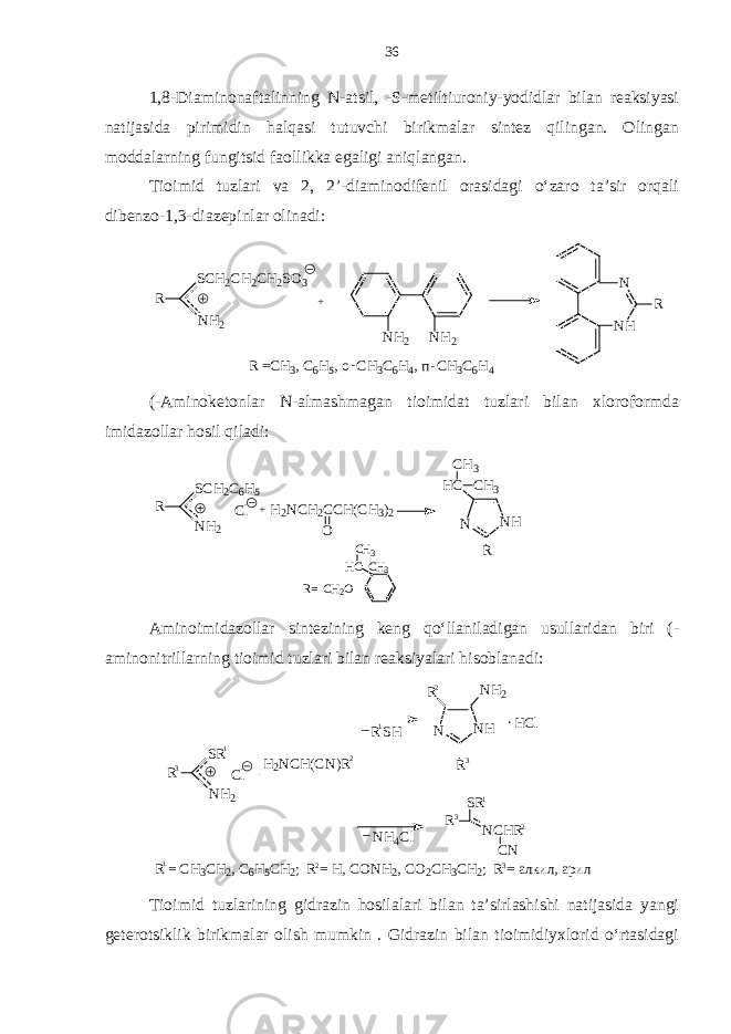 1,8-Diaminonaftalinning N-atsil, -S-metiltiuroniy-yodidlar bilan reaksiyasi natijasida pirimidin halqasi tutuvchi birikmalar sintez qilingan. Olingan moddalarning fungitsid faollikka egaligi aniqlangan. Tioimid tuzlari va 2, 2’-diaminodifenil orasidagi o‘zaro ta’sir orqali dibenzo-1,3-diazepinlar olinadi:R SCH2CH2CH2SO3 NH2 + NH2 NH2 NH N R R =C H3, C 6H5, o C H3C6H4, п C H3C6H4 - - (-Aminoketonlar N-almashmagan tioimidat tuzlari bilan xloroformda imidazollar hosil qiladi: R SCH 2 C 6 H 5 NH 2 Cl H 2 NCH 2 CCH(CH 3 ) 2 O H C R = C H 2 O C H 3 C H 3 N NH R HC CH 3 CH 3 + Aminoimidazollar sintezining keng qo‘llaniladigan usullaridan biri (- aminonitrillarning tioimid tuzlari bilan reaksiyalari hisoblanadi: R S R N H 2 C l H 2 N C H ( C N ) R R S H N H 4 C l__ N N H R N H 2R . H C l R S R N C H R C N R = C H 3 C H 2 , C 6 H 5 C H 2 ; R = H , C O N H 2 , C O 2 C H 3 C H 2 ; R = а лк и л, а ри л3 3 3 32 2 2 21 1 1 1 Tioimid tuzlarining gidrazin hosilalari bilan ta’sirlashishi natijasida yangi geterotsiklik birikmalar olish mumkin . Gidrazin bilan tioimidiyxlorid o‘rtasidagi 36 