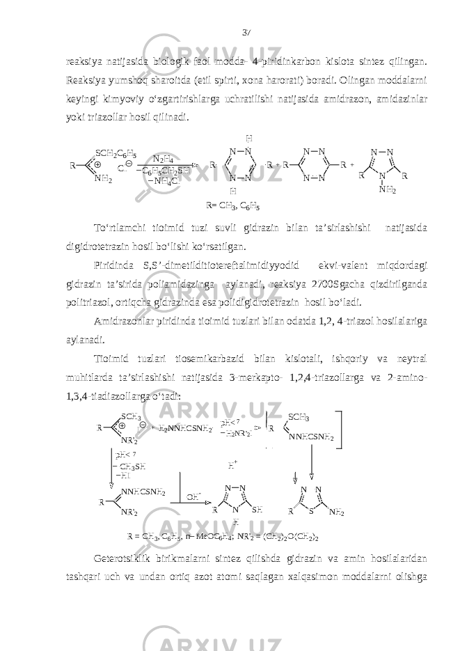 reaksiya natijasida biologik faol modda- 4-piridinkarbon kislota sintez qilingan. Reaksiya yumshoq sharoitda (etil spirti, xona harorati) boradi. Olingan moddalarni keyingi kimyoviy o‘zgartirishlarga uchratilishi natijasida amidrazon, amidazinlar yoki triazollar hosil qilinadi.R SCH2C6H5 NH2 Cl N2H4 C6H5CH2SH NH4Cl _ _ N N N N R R H H + N N N N R R + N N N R R NH2 R= C H3, C 6H5 To‘rtlamchi tioimid tuzi suvli gidrazin bilan ta’sirlashishi natijasida digidrotetrazin hosil bo‘lishi ko‘rsatilgan. Piridinda S,S’-dimetilditiotereftalimidiyyodid ekvi-valent miqdordagi gidrazin ta’sirida poliamidazinga aylanadi, reaksiya 2700Sgacha qizdirilganda politriazol, ortiqcha gidrazinda esa polidigidrotetrazin hosil bo‘ladi. Amidrazonlar piridinda tioimid tuzlari bilan odatda 1,2, 4-triazol hosilalariga aylanadi. Tioimid tuzlari tiosemikarbazid bilan kislotali, ishqoriy va neytral muhitlarda ta’sirlashishi natijasida 3-merkapto- 1,2,4-triazollarga va 2-amino- 1,3,4-tiadiazollarga o‘tadi: _ _ __ R = C H 3 , C 6 H 5 , п M e O C 6 H 4 ; N R &#39; 2 = ( C H 2 ) 2 O ( C H 2 ) 2 H + N N S N H 2RN N N S H R HO H - R N N H C S N H 2 N R &#39; 2H IC H 3 S H7 p H < R N N H C S N H 2 SCH37 p H < H 2 N N H C S N H 2+ IR S C H 3 N R &#39; 2 H 2 N R &#39; 2 I Geterotsiklik birikmalarni sintez qilishda gidrazin va amin hosilalaridan tashqari uch va undan ortiq azot atomi saqlagan xalqasimon moddalarni olishga 37 