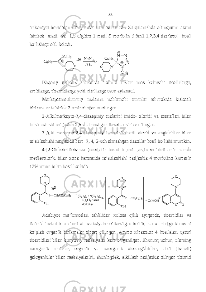 imkoniyat beradigan natriy azidi ham ishlatiladi. Xalqalanishda oltingugurt atomi ishtirok etadi va 1,5-digidro-1-metil-S-morfolin-5-fenil-1,2,3,4-tiatriazol hosil bo‘lishiga olib keladi:C6H5 SCH3 O N I NaN3 NaI N N S N CH3 C6H5 N O _ Ishqoriy gidroliz sharoitida tioimid tuzlari mos keluvchi tioefirlarga, amidlarga, tioamidlarga yoki nitrillarga oson aylanadi. Merkaptametiliminiy tuzlarini uchlamchi aminlar ishtirokida kislotali birikmalar ta’sirida 2-aminotiofenlar olingan. 3-Alkilmerkapto-2,4-diazepiniy tuzlarini imido- xloridi va atsetallari bilan ta’sirlashishi natijasida 2,5-dialmashgan tiazollar sintez qilingan. 3-Alkilmerkapto-2,4-diazepiniy tuzlarini atsetil xlorid va angidridlar bilan ta’sirlashishi natijasida ham 2, 4, 5-uch almashgan tiazollar hosil bo‘lishi mumkin. 4-(2-Gidroksitiobenzoil)morfolin tuzini trifenil fosfin va trietilamin hamda metilenxlorid bilan xona haroratida ta’sirlashishi natijasida 4-morfolino kumarin 17% unum bilan hosil bo‘ladi: - Br +N O S OH CH2CO2C2H5 P(C6H5)3 / N(C2H5)3 CH2Cl2 / хона харарати OH CO2C2H5 N O C2H5OH _ O O N O Adabiyot ma’lumotlari tahlilidan xulosa qilib aytganda, tioamidlar va tioimid tuzlari bilan turli xil reaksiyalar o‘tkazilgan bo‘lib, har xil sinfga kiruvchi ko‘plab organik birikmalar sintez qilingan. Ammo xinazolon-4 hosilalari qatori tioamidlari bilan kimyoviy reaksiyalar kam o‘rganilgan. Shuning uchun, ularning noorganik aminlar, organik va noorganik xlorangidridlar, alkil (benzil) galogenidlar bilan reaksiyalarini, shuningdek, alkillash natijasida olingan tioimid 38 