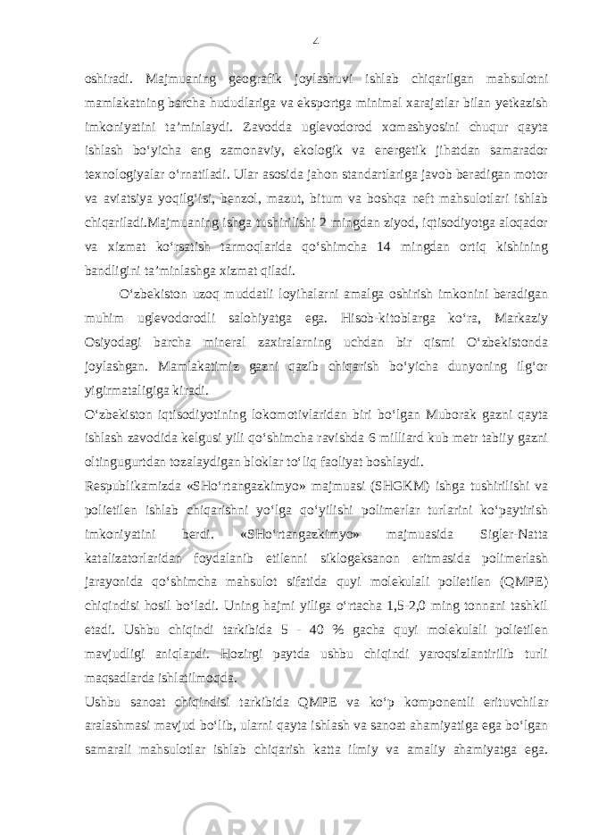 oshiradi. Majmuaning geografik joylashuvi ishlab chiqarilgan mahsulotni mamlakatning barcha hududlariga va eksportga minimal xarajatlar bilan yetkazish imkoniyatini ta’minlaydi. Zavodda uglevodorod xomashyosini chuqur qayta ishlash bo‘yicha eng zamonaviy, ekologik va energetik jihatdan samarador texnologiyalar o‘rnatiladi. Ular asosida jahon standartlariga javob beradigan motor va aviatsiya yoqilg‘isi, benzol, mazut, bitum va boshqa neft mahsulotlari ishlab chiqariladi.Majmuaning ishga tushirilishi 2 mingdan ziyod, iqtisodiyotga aloqador va xizmat ko‘rsatish tarmoqlarida qo‘shimcha 14 mingdan ortiq kishining bandligini ta’minlashga xizmat qiladi. O‘zbekiston uzoq muddatli loyihalarni amalga oshirish imkonini beradigan muhim uglevodorodli salohiyatga ega. Hisob-kitoblarga ko‘ra, Markaziy Osiyodagi barcha mineral zaxiralarning uchdan bir qismi O‘zbekistonda joylashgan. Mamlakatimiz gazni qazib chiqarish bo‘yicha dunyoning ilg‘or yigirmataligiga kiradi. O‘zbekiston iqtisodiyotining lokomotivlaridan biri bo‘lgan Muborak gazni qayta ishlash zavodida kelgusi yili qo‘shimcha ravishda 6 milliard kub metr tabiiy gazni oltingugurtdan tozalaydigan bloklar to‘liq faoliyat boshlaydi. Respublikamizda «SHo‘rtangazkimyo» majmuasi (SHGKM) ishga tushirilishi va polietilen ishlab chiqarishni yo‘lga qo‘yilishi polimerlar turlarini ko‘paytirish imkoniyatini berdi. «SHo‘rtangazkimyo» majmuasida Sigler-Natta katalizatorlaridan foydalanib etilenni siklogeksanon eritmasida polimerlash jarayonida qo‘shimcha mahsulot sifatida quyi molekulali polietilen (QMPE) chiqindisi hosil bo‘ladi. Uning hajmi yiliga o‘rtacha 1,5-2,0 ming tonnani tashkil etadi. Ushbu chiqindi tarkibida 5 - 40 % gacha quyi molekulali polietilen mavjudligi aniqlandi. Hozirgi paytda ushbu chiqindi yaroqsizlantirilib turli maqsadlarda ishlatilmoqda. Ushbu sanoat chiqindisi tarkibida QMPE va ko‘p komponentli erituvchilar aralashmasi mavjud bo‘lib, ularni qayta ishlash va sanoat ahamiyatiga ega bo‘lgan samarali mahsulotlar ishlab chiqarish katta ilmiy va amaliy ahamiyatga ega. 4 