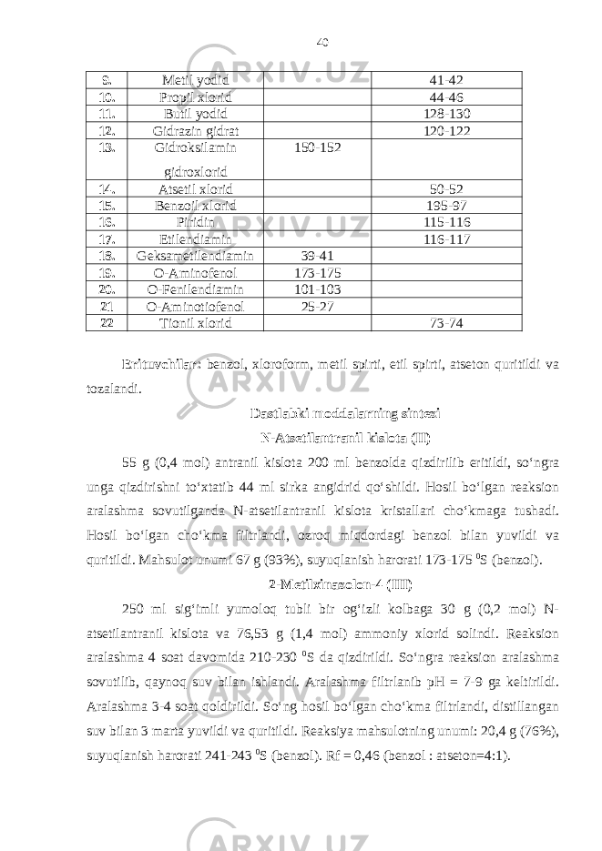 9. Metil yodid 41-42 10. Propil xlorid 44-46 11. Butil yodid 128-130 12. Gidrazin gidrat 120-122 13. Gidroksilamin gidroxlorid 150-152 14. Atsetil xlorid 50-52 15. Benzoil xlorid 195-97 16. Piridin 115-116 17. Etilendiamin 116-117 18. Geksametilendiamin 39-41 19. O-Aminofenol 173-175 20. O-Fenilendiamin 101-103 21 O-Aminotiofenol 25-27 22 Tionil xlorid 73-74 Erituvchilar: benzol, xloroform, metil spirti, etil spirti, atseton quritildi va tozalandi. Dastlabki moddalarning sintezi N-Atsetilantranil kislota (II) 55 g (0,4 mol) antranil kislota 200 ml benzolda qizdirilib eritildi, so‘ngra unga qizdirishni to‘xtatib 44 ml sirka angidrid qo‘shildi. Hosil bo‘lgan reaksion aralashma sovutilganda N-atsetilantranil kislota kristallari cho‘kmaga tushadi. Hosil bo‘lgan cho‘kma filtrlandi, ozroq miqdordagi benzol bilan yuvildi va quritildi. Mahsulot unumi 67 g (93%), suyuqlanish harorati 173-175 0 S (benzol). 2-Metilxinazolon-4 (III) 250 ml sig‘imli yumoloq tubli bir og‘izli kolbaga 30 g (0,2 mol) N- atsetilantranil kislota va 76,53 g (1,4 mol) ammoniy xlorid solindi. Reaksion aralashma 4 soat davomida 210-230 0 S da qizdirildi. So‘ngra reaksion aralashma sovutilib, qaynoq suv bilan ishlandi. Aralashma filtrlanib pH = 7-9 ga keltirildi. Aralashma 3-4 soat qoldirildi. So‘ng hosil bo‘lgan cho‘kma filtrlandi, distillangan suv bilan 3 marta yuvildi va quritildi. Reaksiya mahsulotning unumi: 20,4 g (76%), suyuqlanish harorati 241-243 0 S (benzol). Rf = 0,46 (benzol : atseton=4:1). 40 