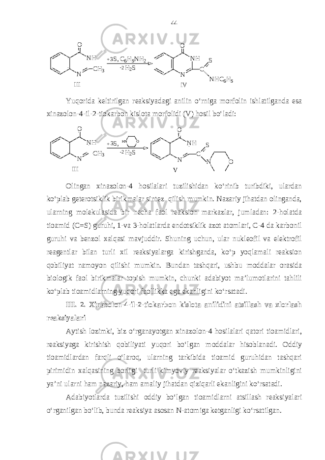 3 -2H 2 S N H NO C S N H C 6 H 5 + S , C 6 H 5 N H 2N H N O C H 3 I I I I V Yuqorida keltirilgan reaksiyadagi anilin o‘rniga morfolin ishlatilganda esa xinazolon-4-il-2-tiokarbon kislota morfolidi (V) hosil bo‘ladi: V III NH N O CH3 S, + H2S 2- H N O NH N O C S O N 3 Olingan xinazolon-4 hosilalari tuzilishidan ko‘rinib turibdiki, ulardan ko‘plab geterotsiklik birikmalar sintez qilish mumkin. Nazariy jihatdan olinganda, ularning molekulasida bir necha faol reaksion markazlar, jumladan: 2-holatda tioamid (С= S ) guruhi, 1-va 3-holatlarda endotsiklik azot atomlari, С-4 da karbonil guruhi va benzol xalqasi mavjuddir. Shuning uchun, ular nukleofil va elektrofil reagentlar bilan turli xil reaksiyalarga kirishganda, ko‘p yoqlamali reaksion qobiliyat namoyon qilishi mumkin. Bundan tashqari, ushbu moddalar orasida biologik faol birikmalar topish mumkin, chunki adabiyot ma’lumotlarini tahlili ko‘plab tioamidlarning yuqori faollikka ega ekanligini ko‘rsatadi. III. 2. Xinazolon-4-il-2-tiokarbon kislota anilidini atsillash va xlorlash reaksiyalari Aytish lozimki, biz o‘rganayotgan xinazolon-4 hosilalari qatori tioamidlari, reaksiyaga kirishish qobiliyati yuqori bo‘lgan moddalar hisoblanadi. Oddiy tioamidlardan farqli o‘laroq, ularning tarkibida tioamid guruhidan tashqari pirimidin xalqasining borligi turli kimyoviy reaksiyalar o‘tkazish mumkinligini ya’ni ularni ham nazariy, ham amaliy jihatdan qiziqarli ekanligini ko‘rsatadi. Adabiyotlarda tuzilishi oddiy bo‘lgan tioamidlarni atsillash reaksiyalari o‘rganilgan bo‘lib, bunda reaksiya asosan N-atomiga ketganligi ko‘rsatilgan. 44 