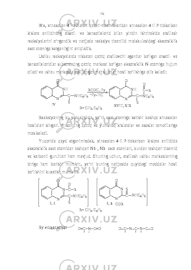 CO N C OBiz, xinazolon-4 hosilalari qatori tioamidlaridan xinazolon-4-il-2-tiokarbon kislota anilidining atsetil- va benzoilxlorid bilan piridin ishtirokida atsillash reaksiyalarini o‘rgandik va natijada reaksiya tioanilid molekulasidagi ekzotsiklik azot atomiga ketganligini aniqladik. Ushbu reaksiyalarda nisbatan qattiq atsillovchi agentlar bo‘lgan atsetil- va benzoilxloridlar substratning qattiq markazi bo‘lgan ekzotsiklik N-atomiga hujum qiladi va ushbu markazda atsillangan mahsulotlar hosil bo‘lishiga olib keladi:XVIII, X IX IV R= C H3, C 6H5 NH N O C S NC6H5 C R O RCOCl, P y NH N O C S NHC6H5 _Py H Cl Reaksiyaning bu yo‘nalishda, ya’ni azot atomiga ketishi boshqa xinazolon hosilalari singari. Pirsonning qattiq va yumshoq kislotalar va asoslar tamoillariga mos keladi. Yuqorida qayd etganimizdek, xinazolon-4-il-2-tiokarbon kislota anilidida ekzotsiklik azot atomidan tashqari N1-, N3- azot atomlari, bundan tashqari tioamid va karbonil guruhlari ham mavjud. Shuning uchun, atsillash ushbu markazlarning biriga ham borishi mumkin, ya’ni buning natijasida quyidagi moddalar hosil bo‘lishini kuzatish mumkin: N N O C NHC6H5 COR S N N O C O R C NHC6H5 S R= C H3, C 6H5 à, á â, ã Бу моддаларда C O N C N C O 45 