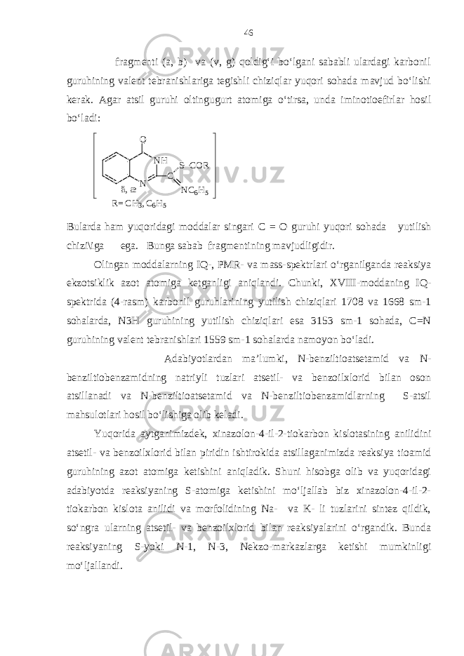  fragmenti (a, b) va (v, g) qoldig‘i bo‘lgani sababli ulardagi karbonil guruhining valent tebranishlariga tegishli chiziqlar yuqori sohada mavjud bo‘lishi kerak. Agar atsil guruhi oltingugurt atomiga o‘tirsa, unda iminotioefirlar hosil bo‘ladi: ä, æ N H NO C S C O R N C6 H 5 R = C H 3 , C 6 H 5 Bularda ham yuqoridagi moddalar singari С = O guruhi yuqori sohada yutilish chizi\iga ega. Bunga sabab fragmentining mavjudligidir. Olingan moddalarning IQ-, PMR- va mass-spektrlari o‘rganilganda reaksiya ekzotsiklik azot atomiga ketganligi aniqlandi. Chunki, XVIII-moddaning IQ- spektrida (4-rasm) karbonil guruhlarining yutilish chiziqlari 1708 va 1668 sm-1 sohalarda, N3H guruhining yutilish chiziqlari esa 3153 sm-1 sohada, C=N guruhining valent tebranishlari 1559 sm-1 sohalarda namoyon bo‘ladi. Adabiyotlardan ma’lumki, N-benziltioatsetamid va N- benziltiobenzamidning natriyli tuzlari atsetil- va benzoilxlorid bilan oson atsillanadi va N-benziltioatsetamid va N-benziltiobenzamidlarning S-atsil mahsulotlari hosil bo‘lishiga olib keladi. Yuqorida aytganimizdek, xinazolon-4-il-2-tiokarbon kislotasining anilidini atsetil- va benzoilxlorid bilan piridin ishtirokida atsillaganimizda reaksiya tioamid guruhining azot atomiga ketishini aniqladik. Shuni hisobga olib va yuqoridagi adabiyotda reaksiyaning S-atomiga ketishini mo‘ljallab biz xinazolon-4-il-2- tiokarbon kislota anilidi va morfolidining Na- va K- li tuzlarini sintez qildik, so‘ngra ularning atsetil- va benzoilxlorid bilan reaksiyalarini o‘rgandik. Bunda reaksiyaning S-yoki N-1, N-3, Nekzo-markazlarga ketishi mumkinligi mo‘ljallandi. 46 