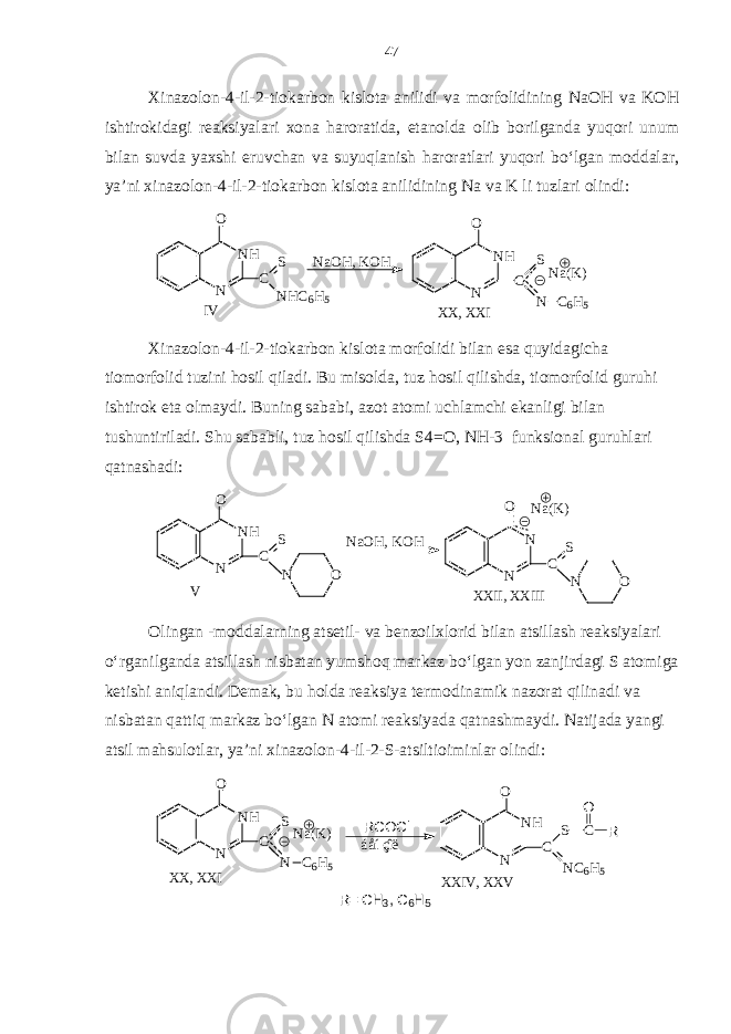 Xinazolon-4-il-2-tiokarbon kislota anilidi va morfolidining NaOH va KOH ishtirokidagi reaksiyalari xona haroratida, etanolda olib borilganda yuqori unum bilan suvda yaxshi eruvchan va suyuqlanish haroratlari yuqori bo‘lgan moddalar, ya’ni xinazolon-4-il-2-tiokarbon kislota anilidining Na va K li tuzlari olindi:NH N O C S NHC6H5 NaOH, K OH NH N O C S N C6H5 Na(K) IV XX, X XI Xinazolon-4-il-2-tiokarbon kislota morfolidi bilan esa quyidagicha tiomorfolid tuzini hosil qiladi. Bu misolda, tuz hosil qilishda, tiomorfolid guruhi ishtirok eta olmaydi. Buning sababi, azot atomi uchlamchi ekanligi bilan tushuntiriladi. Shu sababli, tuz hosil qilishda S4=O, NH-3 funksional guruhlari qatnashadi: NH N O C S NaOH, K OH V N O N O XXII, X XIII N N C S O Na(K) Olingan -moddalarning atsetil- va benzoilxlorid bilan atsillash reaksiyalari o‘rganilganda atsillash nisbatan yumshoq markaz bo‘lgan yon zanjirdagi S atomiga ketishi aniqlandi. Demak, bu holda reaksiya termodinamik nazorat qilinadi va nisbatan qattiq markaz bo‘lgan N atomi reaksiyada qatnashmaydi. Natijada yangi atsil mahsulotlar, ya’ni xinazolon-4-il-2-S-atsiltioiminlar olindi: XX, X XI Na(K) NH N O C S N C 6 H 5 R= CH 3 , C 6 H 5 XXIV, X XV NH N O C NC 6 H 5 S C O R áåíçîë RCOCl47 