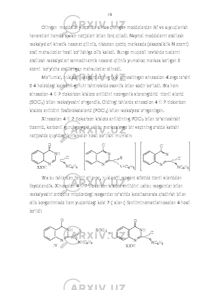 Olingan moddalar yuqorida sintez qilingan moddalardan Rf va suyuqlanish haroratlari hamda spektr natijalari bilan farq qiladi. Neytral moddalarni atsillash reaksiyalari kinetik nazorat qilinib, nisbatan qattiq markazda (ekzotsiklik N atomi) atsil mahsulotlar hosil bo‘lishiga olib keladi. Bunga muqobil ravishda tuzlarni atsillash reaksiyalari termodinamik nazorat qilinib yumshoq markaz bo‘lgan S atomi bo‘yicha atsillangan mahsulotlar olinadi. Ma’lumki, nukleofil reagentlarning ikki almashingan xinazolon-4larga ta’siri S-4 holatdagi karbonil guruhi ishtirokida osonlik bilan sodir bo‘ladi. Biz ham xinazolon-4-il-2-tiokarbon kislota anilidini noorganik xlorangidrid -tionil xlorid (SOCl 2 ) bilan reaksiyasini o‘rgandik. Oldingi ishlarda xinazolon-4-il-2-tiokarbon kislota anilidini fosforoksixlorid (POCl 3 ) bilan reaksiyasi o‘rganilgan. Xinazolon-4-il-2-tiokarbon kislota anilidining POCl 3 bilan ta’sirlashishi tioamid, karbonil guruhga yoki ushbu markazlarga bir vaqtning o‘zida ketishi natijasida quyidagi birikmalar hosil bo‘lishi mumkin: X X V I N H NO C N C 6 H 5C l N N C N C 6 H 5C lC l N N C SC l N H C 6 H 5 Biz bu ishlardan farqli o‘laroq, nukleofil reagent sifatida tionil xloriddan foydalandik. Xinazolon-4-il-2-tiokarbon kislota anilidini ushbu reagentlar bilan reaksiyasini ortiqcha miqdordagi reagentlar ta’sirida katalizatorsiz qizdirish bilan olib borganimizda ham yuqoridagi kabi 2-(-xlor-(-feniliminometilxinazolon-4 hosil bo‘ldi: X X V II V N H NO C N C6 H 5C lN H NO C N H C 6 H 5S S O C l 2 48 