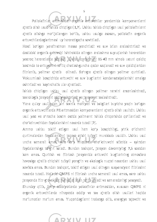 Poliolefinlar eritmasidan organik erituvchilar yordamida komponentlarni ajratib olish usuli ishlab chiqilgan[1,2]. Ushbu ishlab chiqilgan usul poliolefinlarni ajratib olishga mo‘ljallangan bo‘lib, ushbu usulga asosan, poliolefin organik erituvchilardagieritmasi uy haroratigacha sovitiladi. Hosil bo‘lgan parafinsimon massa yanchiladi va suv bilan aralashtiriladi va dastlabki organik erituvchi ishtirokida olingan aralashma suyuqlanish haroratidan pastroq haroratlarda isitiladi. Ushbu qorishmani 15-40 mm simob ustuni qoldiq bosimda to erituvchini to‘liq chetlashguncha qadar saqlanadi va suv qoldiqlaridan filtrlanib, polimer ajratib olinadi. So‘ngra ajratib olingan polimer quritiladi. Vakuumlash bosqichida erituvchi va suv bug‘larini kondensatsiyalanishi amalga oshiriladi va keyinchalik ular ajratiladi. Ishlab chiqilgan ushbu usul ajratib olingan polimer narxini arzonlashtiradi, texnologik jarayonni oddiylashtiriladi va jarayonni tezlashtiradi. Yana qulay usullardan biri texnik mohiyati va belgilari buyicha yaqin bo‘lgan organik erituvchilarda PE eritmasidan komponentlarni ajratib olish usulidir. Ushbu usul past va o‘rtacha bosim ostida polimerni ishlab chiqarishda qo‘llaniladi va cho‘ktiruvchidan foydalanishni nazarda tutadi [2]. Ammo ushbu taklif etilgan usul ham ko‘p bosqichligi, yirik o‘lchamli qurilmalardan foydalanishni taqazo etishi tufayli murakkab usuldir. Ushbu usul uncha samarali emas, zero ko‘p miqdorda cho‘ktiruvchi sifatida – spirtdan foydalanishga to‘g‘ri keladi. Bundan tashqari, jarayon davomiyligi 2,5 soatdan kam emas. Quritish va filtrlash jarayonida erituvchi bug‘larining atmosfera havosiga ajralib chiqishi tufayli yong‘in va ekologik nuqtai-nazardan ushbu usul xavfsiz emas. Bundan tashqari, taklif etilgan usul olingan suspenziyani filtrlashni nazarda tutadi. Holbuki QMPE ni filtrlash uncha samarali usul emas, zero ushbu jarayonda filtr g‘ovaklari mahsulot bilan to‘lib qoladi va samaradorligi pasayadi. Shunday qilib, ilmiy adabiyotlarda poleofinlar eritmasidan, xususan QMPE ni organik erituvchilarda nihoyatda oddiy va tez ajratib olish usullari haqida ma’lumotlar ma’lum emas. Yuqoridagilarni inobatga olib, energiya tejovchi va 5 