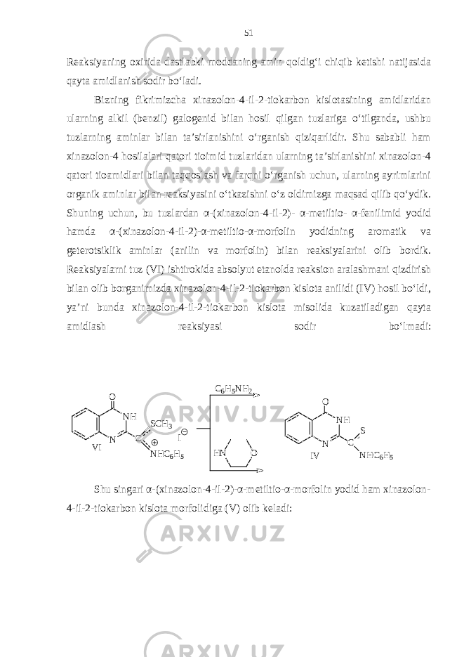 Reaksiyaning oxirida dastlabki moddaning amin qoldig‘i chiqib ketishi natijasida qayta amidlanish sodir bo‘ladi. Bizning fikrimizcha xinazolon-4-il-2-tiokarbon kislotasining amidlaridan ularning alkil (benzil) galogenid bilan hosil qilgan tuzlariga o‘tilganda, ushbu tuzlarning aminlar bilan ta’sirlanishini o‘rganish qiziqarlidir. Shu sababli ham xinazolon-4 hosilalari qatori tioimid tuzlaridan ularning ta’sirlanishini xinazolon-4 qatori tioamidlari bilan taqqoslash va farqni o‘rganish uchun, ularning ayrimlarini organik aminlar bilan reaksiyasini o‘tkazishni o‘z oldimizga maqsad qilib qo‘ydik. Shuning uchun, bu tuzlardan α-(xinazolon-4-il-2)- α-metiltio- α-fenilimid yodid hamda α-(xinazolon-4-il-2)-α-metiltio-α-morfolin yodidning aromatik va geterotsiklik aminlar (anilin va morfolin) bilan reaksiyalarini olib bordik. Reaksiyalarni tuz (VI) ishtirokida absolyut etanolda reaksion aralashmani qizdirish bilan olib borganimizda xinazolon-4-il-2-tiokarbon kislota anilidi (IV) hosil bo‘ldi, ya’ni bunda xinazolon-4-il-2-tiokarbon kislota misolida kuzatiladigan qayta amidlash reaksiyasi sodir bo‘lmadi: N H NO C S C H3 N H C 6 H 5 I C 6 H 5 N H 2 OH N N H NO C S N H C 6 H 5V I I V Shu singari α-(xinazolon-4-il-2)-α-metiltio-α-morfolin yodid ham xinazolon- 4-il-2-tiokarbon kislota morfolidiga (V) olib keladi: 51 