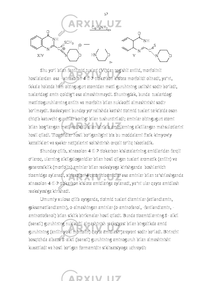 ONN O VX I V N H NO C S OH NC6 H 5 N H 2 IN H NO C S C H 3 Shu yo‘l bilan fenilimid tuzlari (VI)dan tegishli anilid, morfolinli hosilalardan esa - xinazolon-4-il-2-tiokarbon kislota morfolidi olinadi, ya’ni, ikkala holatda ham oltingugurt atomidan metil guruhining uzilishi sodir bo‘ladi, tuzlaridagi amin qoldi g ’ i esa almashinmaydi. Shuningdek, bunda tuzlaridagi metiltioguruhlarning anilin va morfolin bilan nukleofil almashinishi sodir bo‘lmaydi. Reaksiyani bunday yo‘nalishda ketishi tioimid tuzlari tarkibida oson chiqib ketuvchi guruhlar borligi bilan tushuntiriladi; aminlar oltingugurt atomi bilan bog’langan metil radikali bilan birikib aminlarning alkillangan mahsulotlarini hosil qiladi. Tioamidlar hosil bo‘lganligini biz bu moddalarni fizik-kimyoviy kattaliklari va spektr natijalarini solishtirish orqali to‘liq isbotladik. Shunday qilib, xinazolon-4-il-2-tiokarbon kislotalarining amidlaridan farqli o‘laroq, ularning alkilgalogenidlar bilan hosil qilgan tuzlari aromatik (anilin) va geterotsiklik (morfolin) aminlar bilan reaksiyaga kirishganda boshlan\ich tioamidga aylanadi, xinazolon-4 qatori tioamidlar esa aminlar bilan ta’sirlashganda xinazolon-4-il-2-tiokarbon kislota amidlariga aylanadi, ya’ni ular qayta amidlash reaksiyasiga kirishadi. Umumiy xulosa qilib aytganda, tioimid tuzlari diaminlar (etilendiamin, geksametilendiamin), o-almashingan aminlar (o-aminofenol, -fenilendiamin, - aminotiofenol) bilan siklik birikmalar hosil qiladi. Bunda tioamidlarning S- alkil (benzil) guruhining nukleofil almashinish reaksiyasi bilan birgalikda amid guruhining (anilin yoki morfolin) qayta amidlash jarayoni sodir bo‘ladi. Birinchi bosqichda albatta S-alkil (benzil) guruhining aminoguruh bilan almashinishi kuzatiladi va hosil bo‘lgan formamidin siklizatsiyaga uchraydi: 52 