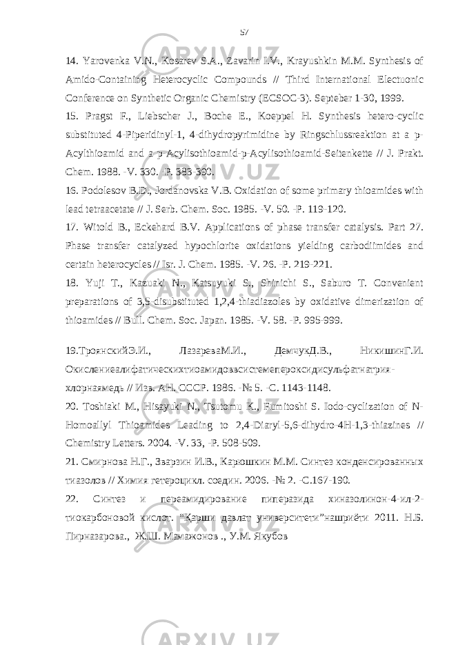 14. Yarovenka V.N., Kosarev S.A., Zavarin I.V., Krayushkin M.M. Synthesis of Amido-Containing Heterocyclic Compounds // Third International Electuonic Conference on Synthetic Organic Chemistry (ECSOC-3). Septeber 1-30, 1999. 15. Pragst F., Liebscher J., Boche E., Koeppel H. Synthesis hetero-cyclic substituted 4-Piperidinyl-1, 4-dihydropyrimidine by Ringschlussreaktion at a p- Acylthioamid and a p-Acylisothioamid-p-Acylisothioamid-Seitenkette // J. Prakt. Chem. 1988. -V. 330. -P. 383-390. 16. Podolesov B.D., Jordanovska V.B. Oxidation of some primary thioamides with lead tetraacetate // J. Serb. Chem. Soc. 1985. -V. 50. -P. 119-120. 17. Witold B., Eckehard B.V. Applications of phase transfer catalysis. Part 27. Phase transfer catalyzed hypochlorite oxidations yielding carbodiimides and certain heterocycles // Isr. J. Chem. 1985. -V. 26. -P. 219-221. 18. Yuji T., Kazuaki N., Katsuyuki S., Shinichi S., Saburo T. Convenient preparations of 3,5-disubstituted 1,2,4-thiadiazoles by oxidative dimerization of thioamides // Bull. Chem. Soc. Japan. 1985. -V. 58. -P. 995-999. 19. ТроянскийЭ . И ., ЛазареваМ . И ., ДемчукД . В ., НикишинГ . И . Окислениеалифатическихтиоамидоввсистем e пероксидисульфатнатрия - хлорнаямедь // Изв . АН . СССР . 1986. -№ 5. - С . 1143-1148. 20. Toshiaki M., Hisayuki N., Tsutomu K., Fumitoshi S. Iodo-cyclization of N- Homoallyl Thioamides Leading to 2,4-Diaryl-5,6-dihydro-4H-1,3-thiazines // Chemistry Letters. 2004. -V. 33, -P. 508-509. 21. Смирнова Н.Г., Зварзин И.В., Карюшкин М.М. Синтез конденсированных тиазолов // Химия гетероцикл. соедин. 2006. -№ 2. -С.167-190. 22. Синтез и переамидирование пиперазида хиназолинон-4-ил-2- тиокарбоновой кислот . “Қарши давлат университети”нашриёти 2011 . Н.Б. Пирназарова., Ж.Ш. Мамажонов ., У.М. Якубов 57 