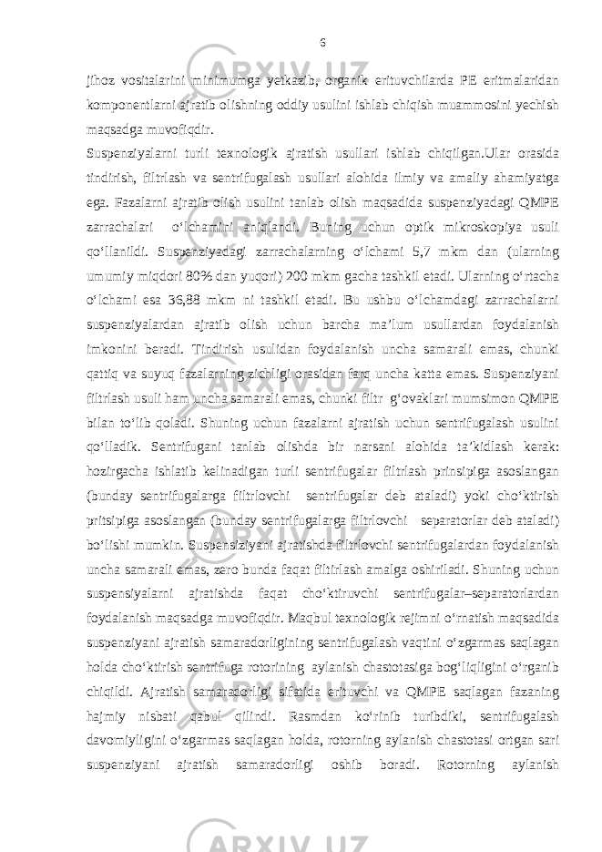 jihoz vositalarini minimumga yetkazib, organik erituvchilarda PE eritmalaridan komponentlarni ajratib olishning oddiy usulini ishlab chiqish muammosini yechish maqsadga muvofiqdir. Suspenziyalarni turli texnologik ajratish usullari ishlab chiqilgan.Ular orasida tindirish, filtrlash va sentrifugalash usullari alohida ilmiy va amaliy ahamiyatga ega. Fazalarni ajratib olish usulini tanlab olish maqsadida suspenziyadagi QMPE zarrachalari o‘lchamini aniqlandi. Buning uchun optik mikroskopiya usuli qo‘llanildi. Suspenziyadagi zarrachalarning o‘lchami 5,7 mkm dan (ularning umumiy miqdori 80% dan yuqori) 200 mkm gacha tashkil etadi. Ularning o‘rtacha o‘lchami esa 36,88 mkm ni tashkil etadi. Bu ushbu o‘lchamdagi zarrachalarni suspenziyalardan ajratib olish uchun barcha ma’lum usullardan foydalanish imkonini beradi. Tindirish usulidan foydalanish uncha samarali emas, chunki qattiq va suyuq fazalarning zichligi orasidan farq uncha katta emas. Suspenziyani filtrlash usuli ham uncha samarali emas, chunki filtr g‘ovaklari mumsimon QMPE bilan to‘lib qoladi. Shuning uchun fazalarni ajratish uchun sentrifugalash usulini qo‘lladik. Sentrifugani tanlab olishda bir narsani alohida ta’kidlash kerak: hozirgacha ishlatib kelinadigan turli sentrifugalar filtrlash prinsipiga asoslangan (bunday sentrifugalarga filtrlovchi sentrifugalar deb ataladi) yoki cho‘ktirish pritsipiga asoslangan (bunday sentrifugalarga filtrlovchi separatorlar deb ataladi) bo‘lishi mumkin. Suspensiziyani ajratishda filtrlovchi sentrifugalardan foydalanish uncha samarali emas, zero bunda faqat filtirlash amalga oshiriladi. Shuning uchun suspensiyalarni ajratishda faqat cho‘ktiruvchi sentrifugalar–separatorlardan foydalanish maqsadga muvofiqdir. Maqbul texnologik rejimni o‘rnatish maqsadida suspenziyani ajratish samaradorligining sentrifugalash vaqtini o‘zgarmas saqlagan holda cho‘ktirish sentrifuga rotorining aylanish chastotasiga bog‘liqligini o‘rganib chiqildi. Ajratish samaradorligi sifatida erituvchi va QMPE saqlagan fazaning hajmiy nisbati qabul qilindi. Rasmdan ko‘rinib turibdiki, sentrifugalash davomiyligini o‘zgarmas saqlagan holda, rotorning aylanish chastotasi ortgan sari suspenziyani ajratish samaradorligi oshib boradi. Rotorning aylanish 6 