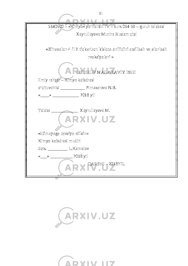 5140500 – «Kimyo» yo‘nalishi IV – kurs 014-59 – guruh talabasi Xayrullayeva Munira Rustam qizi « Xinazalon 4-il 2-tiokarbon kislota anilidini atsillash va xlorlash reaksiyalari » BITIRUV MALAKAVIY ISHI Ilmiy rahbar – Kimyo kafedrasi o‘qituvchisi ___________ Pirnazarova N.B. «____» ____________ 2018 yil T alaba ____________ Xayrullayeva M. «Himoyaga tavsiya etilsin» Kimyo kafedrasi mudiri dots. _________ L.Kamolov «___» __________ 2018 yil QARSHI – 201 8 YIL 61 