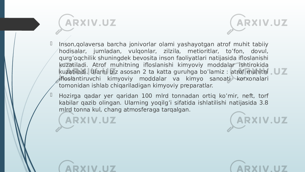  Inson,qolaversa barcha jonivorlar olami yashayotgan atrof muhit tabiiy hodisalar, jumladan, vulqonlar, zilzila, metioritlar, to’fon, dovul, qurg’oqchilik shuningdek bevosita inson faoliyatlari natijasida ifloslanishi kuzatiladi. Atrof muhitning ifloslanishi kimyoviy moddalar ishtirokida kuzatiladi. Ularni biz asosan 2 ta katta guruhga bo’lamiz : atrof muhitni ifloslantiruvchi kimyoviy moddalar va kimyo sanoati korxonalari tomonidan ishlab chiqariladigan kimyoviy preparatlar.  Hozirga qadar yer qaridan 100 mlrd tonnadan ortiq ko’mir, neft, torf kabilar qazib olingan. Ularning yoqilg’i sifatida ishlatilishi natijasida 3.8 mlrd tonna kul, chang atmosferaga tarqalgan. 