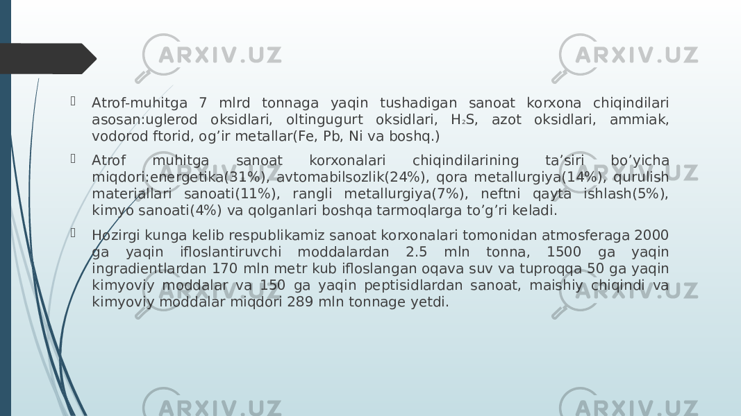  Atrof-muhitga 7 mlrd tonnaga yaqin tushadigan sanoat korxona chiqindilari asosan:uglerod oksidlari, oltingugurt oksidlari, H 2 S, azot oksidlari, ammiak, vodorod ftorid, og’ir metallar(Fe, Pb, Ni va boshq.)  Atrof muhitga sanoat korxonalari chiqindilarining ta’siri bo’yicha miqdori:energetika(31%), avtomabilsozlik(24%), qora metallurgiya(14%), qurulish materiallari sanoati(11%), rangli metallurgiya(7%), neftni qayta ishlash(5%), kimyo sanoati(4%) va qolganlari boshqa tarmoqlarga to’g’ri keladi.  Hozirgi kunga kelib respublikamiz sanoat korxonalari tomonidan atmosferaga 2000 ga yaqin ifloslantiruvchi moddalardan 2.5 mln tonna, 1500 ga yaqin ingradientlardan 170 mln metr kub ifloslangan oqava suv va tuproqqa 50 ga yaqin kimyoviy moddalar va 150 ga yaqin peptisidlardan sanoat, maishiy chiqindi va kimyoviy moddalar miqdori 289 mln tonnage yetdi. 