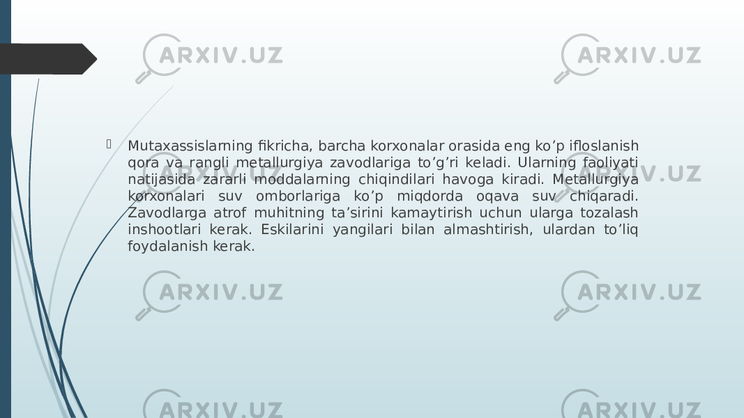  Mutaxassislarning fikricha, barcha korxonalar orasida eng ko’p ifloslanish qora va rangli metallurgiya zavodlariga to’g’ri keladi. Ularning faoliyati natijasida zararli moddalarning chiqindilari havoga kiradi. Metallurgiya korxonalari suv omborlariga ko’p miqdorda oqava suv chiqaradi. Zavodlarga atrof muhitning ta’sirini kamaytirish uchun ularga tozalash inshootlari kerak. Eskilarini yangilari bilan almashtirish, ulardan to’liq foydalanish kerak. 