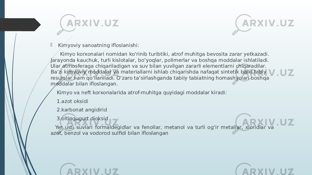  Kimyoviy sanoatning ifloslanishi: Kimyo korxonalari nomidan ko’rinib turibtiki, atrof muhitga bevosita zarar yetkazadi. Jarayonda kauchuk, turli kislotalar, bo’yoqlar, polimerlar va boshqa moddalar ishlatiladi. Ular atmosferaga chiqariladigan va suv bilan yuvilgan zararli elementlarni chiqaradilar. Ba’zi kimyoviy moddalar va materiallarni ishlab chiqarishda nafaqat sintetik balki tabiy resurslar ham qo’llaniladi. O’zaro ta’sirlashganda tabiiy tabiatning homashyolari boshqa moddalar bilan ifloslangan. Kimyo va neft korxonalarida atrof-muhitga quyidagi moddalar kiradi: 1.azot oksidi 2.karbonat angidirid 3.oltingugurt dioksid Yer usti suvlari formaldegidlar va fenollar, metanol va turli og’ir metallar, xloridlar va azot, benzol va vodorod sulfidi bilan ifloslangan 