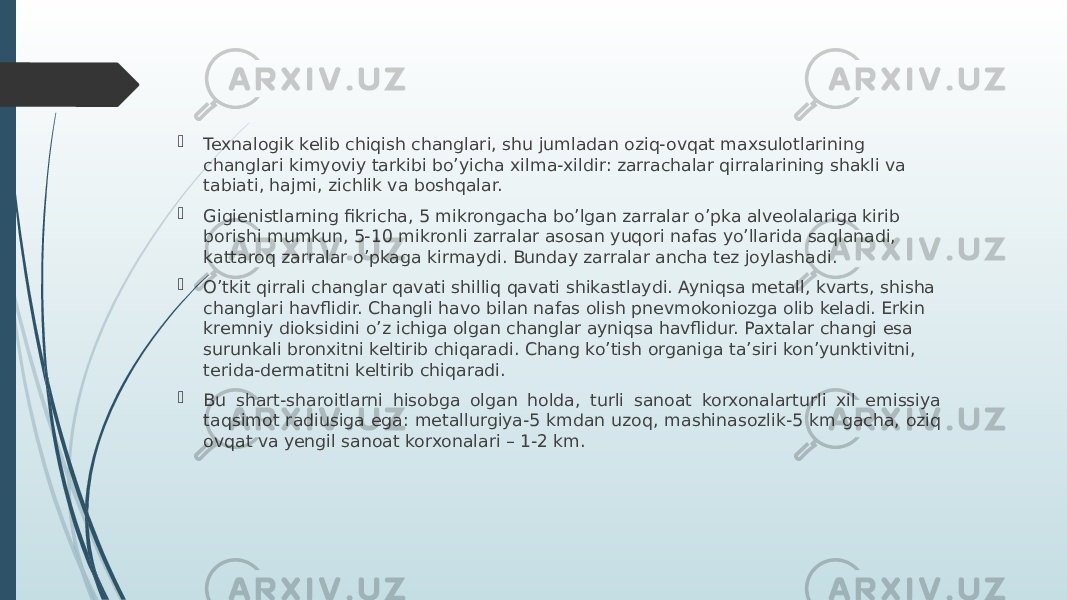  Texnalogik kelib chiqish changlari, shu jumladan oziq-ovqat maxsulotlarining changlari kimyoviy tarkibi bo’yicha xilma-xildir: zarrachalar qirralarining shakli va tabiati, hajmi, zichlik va boshqalar.  Gigienistlarning fikricha, 5 mikrongacha bo’lgan zarralar o’pka alveolalariga kirib borishi mumkun, 5-10 mikronli zarralar asosan yuqori nafas yo’llarida saqlanadi, kattaroq zarralar o’pkaga kirmaydi. Bunday zarralar ancha tez joylashadi.  O’tkit qirrali changlar qavati shilliq qavati shikastlaydi. Ayniqsa metall, kvarts, shisha changlari havflidir. Changli havo bilan nafas olish pnevmokoniozga olib keladi. Erkin kremniy dioksidini o’z ichiga olgan changlar ayniqsa havflidur. Paxtalar changi esa surunkali bronxitni keltirib chiqaradi. Chang ko’tish organiga ta’siri kon’yunktivitni, terida-dermatitni keltirib chiqaradi.  Bu shart-sharoitlarni hisobga olgan holda, turli sanoat korxonalarturli xil emissiya taqsimot radiusiga ega: metallurgiya-5 kmdan uzoq, mashinasozlik-5 km gacha, oziq ovqat va yengil sanoat korxonalari – 1-2 km. 