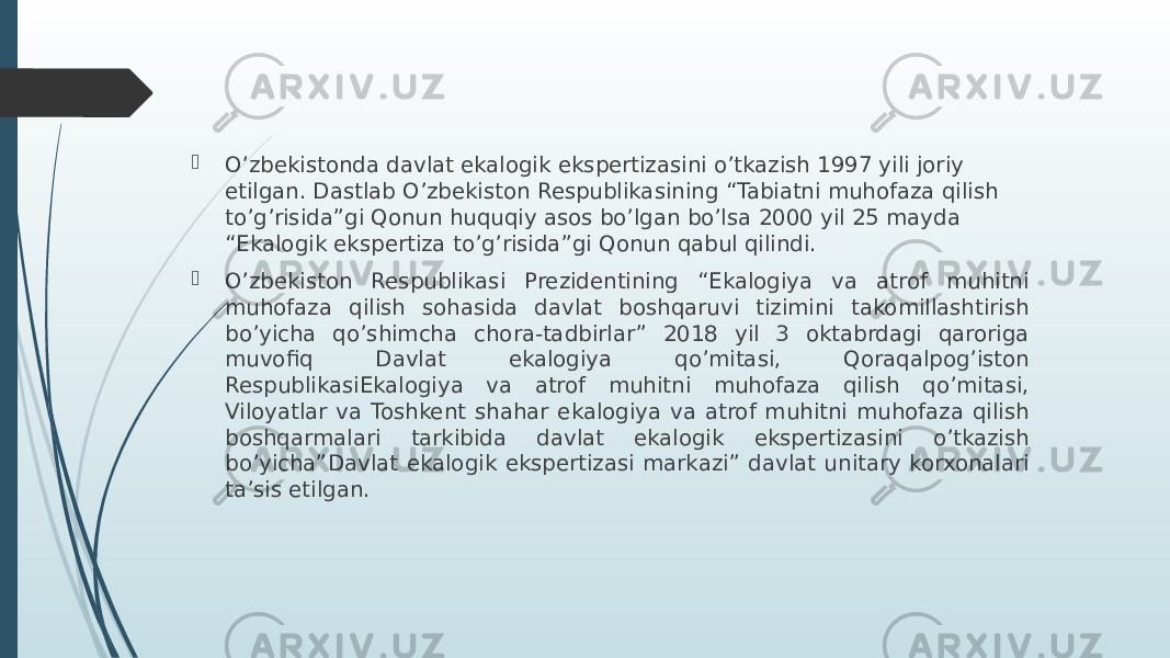  O’zbekistonda davlat ekalogik ekspertizasini o’tkazish 1997 yili joriy etilgan. Dastlab O’zbekiston Respublikasining “Tabiatni muhofaza qilish to’g’risida”gi Qonun huquqiy asos bo’lgan bo’lsa 2000 yil 25 mayda “Ekalogik ekspertiza to’g’risida”gi Qonun qabul qilindi.  O’zbekiston Respublikasi Prezidentining “Ekalogiya va atrof muhitni muhofaza qilish sohasida davlat boshqaruvi tizimini takomillashtirish bo’yicha qo’shimcha chora-tadbirlar” 2018 yil 3 oktabrdagi qaroriga muvofiq Davlat ekalogiya qo’mitasi, Qoraqalpog’iston RespublikasiEkalogiya va atrof muhitni muhofaza qilish qo’mitasi, Viloyatlar va Toshkent shahar ekalogiya va atrof muhitni muhofaza qilish boshqarmalari tarkibida davlat ekalogik ekspertizasini o’tkazish bo’yicha”Davlat ekalogik ekspertizasi markazi” davlat unitary korxonalari ta’sis etilgan. 