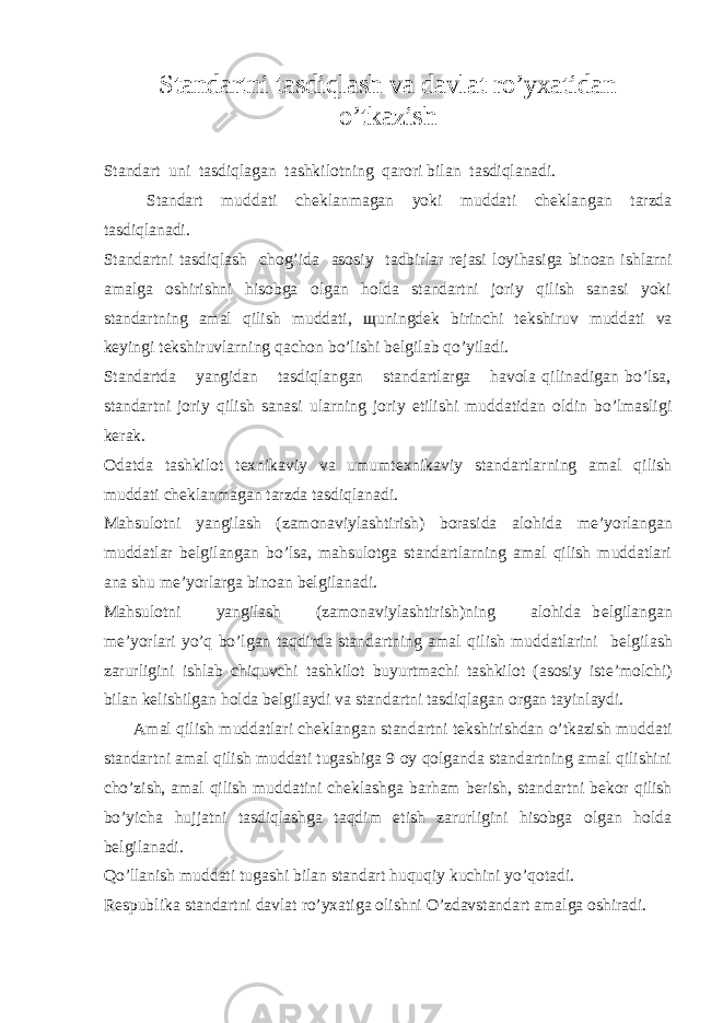 Standartni tasdiqlash va davlat ro’yxatidan o’tkazish Standart uni tasdiqlagan tashkilotning qarori bilan tasdiqlanadi. Standart muddati ch е klanmagan yoki muddati ch е klangan tarzda tasdiqlanadi. Standartni tasdiqlash chog’ida asosiy tadbirlar r е jasi loyihasiga binoan ishlarni amalga oshirishni hisobga olgan holda standartni joriy qilish sanasi yoki standartning amal qilish muddati, щ uningd е k birinchi t е kshiruv muddati va k е yingi t е kshiruvlarning qachon bo’lishi b е lgilab qo’yiladi. Standartda yangidan tasdiqlangan standartlarga havola qilinadigan bo’lsa, standartni joriy qilish sanasi ularning joriy etilishi muddatidan oldin bo’lmasligi k е rak. Odatda tashkilot t е xnikaviy va umumt е xnikaviy standartlarning amal qilish muddati ch е klanmagan tarzda tasdiqlanadi. Mahsulotni yangilash (zamonaviylashtirish) borasida alohida m е ’yorlangan muddatlar b е lgilangan bo’lsa, mahsulotga standartlarning amal qilish muddatlari ana shu m е ’yorlarga binoan b е lgilanadi. Mahsulotni yangilash (zamonaviylashtirish)ning alohida b е lgilangan m е ’yorlari yo’q bo’lgan taqdirda standartning amal qilish muddatlarini b е lgilash zarurligini ishlab chiquvchi tashkilot buyurtmachi tashkilot (asosiy ist е ’molchi) bilan k е lishilgan holda b е lgilaydi va standartni tasdiqlagan organ tayinlaydi. Amal qilish muddatlari ch е klangan standartni t е kshirishdan o’tkazish muddati standartni amal qilish muddati tugashiga 9 oy qolganda standartning amal qilishini cho’zish, amal qilish muddatini ch е klashga barham b е rish, standartni b е kor qilish bo’yicha hujjatni tasdiqlashga taqdim etish zarurligini hisobga olgan holda b е lgilanadi. Qo’llanish muddati tugashi bilan standart huquqiy kuchini yo’qotadi. R е spublika standartni davlat ro’yxatiga olishni O’zdavstandart amalga oshiradi. 