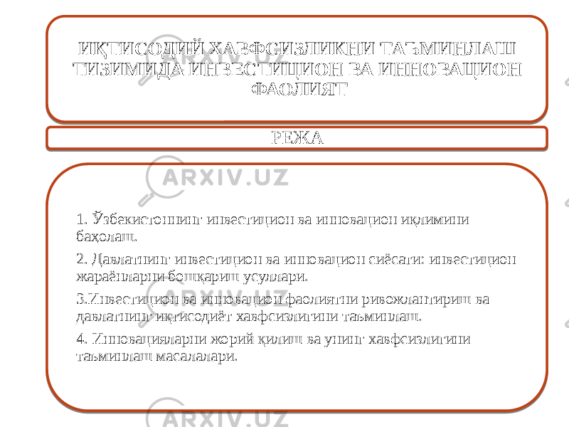 ИҚТИСОДИЙ ХАВФСИЗЛИКНИ ТАЪМИНЛАШ ТИЗИМИДА ИНВЕСТИЦИОН ВА ИННОВАЦИОН ФАОЛИЯТ РЕЖА 1. Ўзбекистоннинг инвестицион ва инновацион иқлимини баҳолаш. 2. Давлатнинг инвестицион ва инновацион сиёсати: инвестицион жараёнларни бошқариш усуллари. 3.Инвестицион ва инновацион фаолиятни ривожлантириш ва давлатнинг иқтисодиёт хавфсизлигини таъминлаш. 4. Инновацияларни жорий қилиш ва унинг хавфсизлигини таъминлаш масалалари. 01 03 0C 01 0506 0A 1B06 1F15 2206 26 2906 0F 