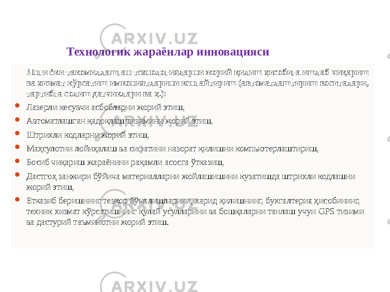 Технологик жараёнлар инновацияси Янги ёки такомиллашган технологияларни жорий қилиш ҳисобига ишлаб чиқариш ва хизмат кўрсатиш имкониятларини кенгайтириш (автоматлаштириш воситалари, тартибга солиш датчиклари ва ҳ.):  Лазерли кесувчи асбобларни жорий этиш,  Автоматлашган қадоқлаш тизимини жорий этиш,  Штрихли кодларни жорий этиш,  Маҳсулотни лойиҳалаш ва сифатини назорат қилишни компьютерлаштириш,  Босиб чиқариш жараёнини рақамли асосга ўтказиш,  Дастгоҳ занжири бўйича материалларни жойлашишини кузатишда штрихли кодлашни жорий этиш,  Етказиб беришнинг тезкор йўналишларини, харид қилишнинг, бухгалтерия ҳисобининг, техник хизмат кўрсатишнинг қулай усулларини ва бошқаларни танлаш учун GPS тизими ва дастурий таъминотни жорий этиш. 