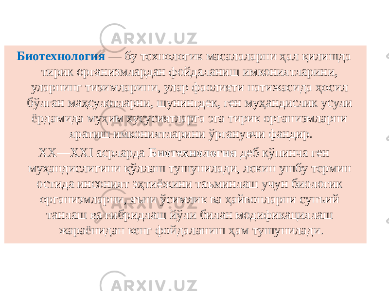 Биотехнология — бу технологик масалаларни ҳал қилишда тирик организмлардан фойдаланиш имкониятларини, уларнинг тизимларини, улар фаолияти натижасида ҳосил бўлган маҳсулотларни, шунингдек, ген муҳандислик усули ёрдамида муҳим хусусиятларга эга тирик организмларни яратиш имкониятларини ўрганувчи фандир. XX—XXI асрларда Биотехнология деб кўпинча ген муҳандислигини қўллаш тушунилади, лекин ушбу термин остида инсоният эҳтиёжини таъминлаш учун биологик организмларни, яъни ўсимлик ва ҳайвонларни сунъий танлаш ва гибридлаш йўли билан модификациялаш жараёнидан кенг фойдаланиш ҳам тушунилади. 