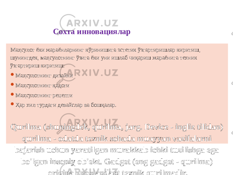 Сохта инновациялар Маҳсулот ёки жараёнларнинг кўринишига эстетик ўзгартиришлар киритиш, шунингдек, маҳсулотнинг ўзига ёки уни ишлаб чиқариш жараёнига техник ўзгартириш киритиш:  Маҳсулотнинг дизайни  Маҳсулотнинг қадоғи  Маҳсулотнинг рецепти  Ҳар хил турдаги девайслар ва бошқалар. Qurilma (shuningdek, qurilma, jarg. Device - ingliz tilidan) qurilma - odatda texnik sohada muayyan vazifalarni bajarish uchun yaratilgan murakkab ichki tuzilishga ega bo&#39;lgan insoniy ob&#39;ekt. Gadget (eng gadget - qurilma) original, nostandart texnik qurilmadir. 