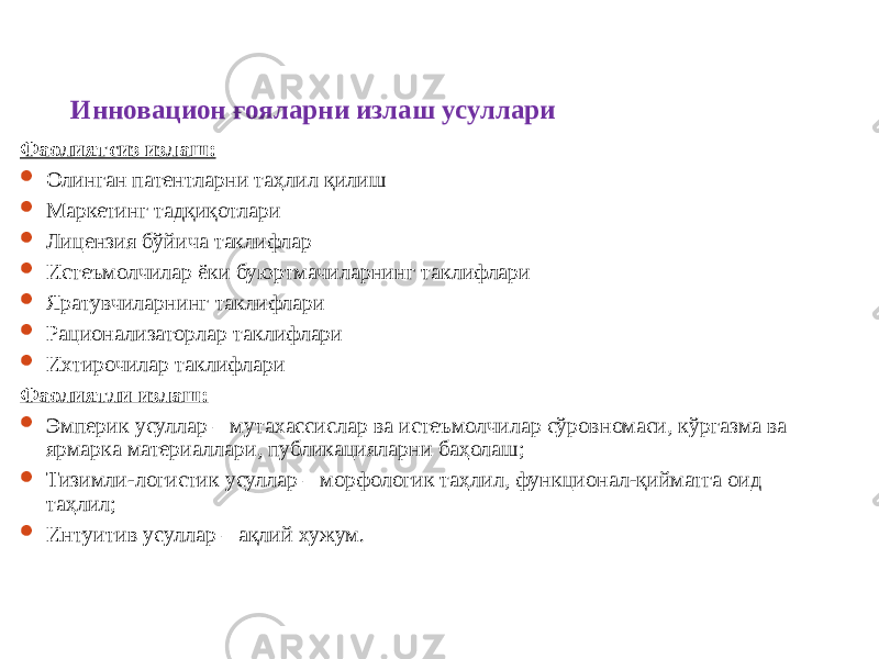 Инновацион ғояларни излаш усуллари Фаолиятсиз излаш:  Олинган патентларни таҳлил қилиш  Маркетинг тадқиқотлари  Лицензия бўйича таклифлар  Истеъмолчилар ёки буюртмачиларнинг таклифлари  Яратувчиларнинг таклифлари  Рационализаторлар таклифлари  Ихтирочилар таклифлари Фаолиятли излаш:  Эмперик усуллар – мутахассислар ва истеъмолчилар сўровномаси, кўргазма ва ярмарка материаллари, публикацияларни баҳолаш;  Тизимли-логистик усуллар – морфологик таҳлил, функционал-қийматга оид таҳлил;  Интуитив усуллар – ақлий хужум. 