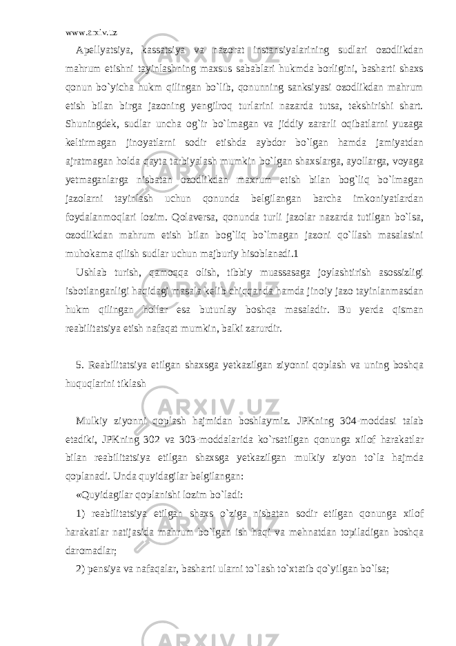 www.arxiv.uz Apellyatsiya, kassatsiya va nazorat instansiyalarining sudlari ozodlikdan mahrum etishni tayinlashning maxsus sabablari hukmda borligini, basharti shaxs qonun bo`yicha hukm qilingan bo`lib, qonunning sanksiyasi ozodlikdan mahrum etish bilan birga jazoning yengilroq turlarini nazarda tutsa, tekshirishi shart. Shuningdek, sudlar uncha og`ir bo`lmagan va jiddiy zararli oqibatlarni yuzaga keltirmagan jinoyatlarni sodir etishda aybdor bo`lgan hamda jamiyatdan ajratmagan holda qayta tarbiyalash mumkin bo`lgan shaxslarga, ayollarga, voyaga yetmaganlarga nisbatan ozodlikdan maxrum etish bilan bog`liq bo`lmagan jazolarni tayinlash uchun qonunda belgilangan barcha imkoniyatlardan foydalanmoqlari lozim. Qolaversa, qonunda turli jazolar nazarda tutilgan bo`lsa, ozodlikdan mahrum etish bilan bog`liq bo`lmagan jazoni qo`llash masalasini muhokama qilish sudlar uchun majburiy hisoblanadi.1   Ushlab turish, qamoqqa olish, tibbiy muassasaga joylashtirish asossizligi isbotlanganligi haqidagi masala kelib chiqqanda hamda jinoiy jazo tayinlanmasdan hukm qilingan hollar esa butunlay boshqa masaladir. Bu yerda qisman reabilitatsiya etish nafaqat mumkin, balki zarurdir.   5. Reabilitatsiya etilgan shaxsga yetkazilgan ziyonni qoplash va uning boshqa huquqlarini tiklash   Mulkiy ziyonni qoplash hajmidan boshlaymiz. JPKning 304-moddasi talab etadiki, JPKning 302 va 303-moddalarida ko`rsatilgan qonunga xilof harakatlar bilan reabilitatsiya etilgan shaxsga yetkazilgan mulkiy ziyon to`la hajmda qoplanadi. Unda quyidagilar belgilangan: «Quyidagilar qoplanishi lozim bo`ladi: 1) reabilitatsiya etilgan shaxs o`ziga nisbatan sodir etilgan qonunga xilof harakatlar natijasida mahrum bo`lgan ish haqi va mehnatdan topiladigan boshqa daromadlar; 2) pensiya va nafaqalar, basharti ularni to`lash to`xtatib qo`yilgan bo`lsa; 