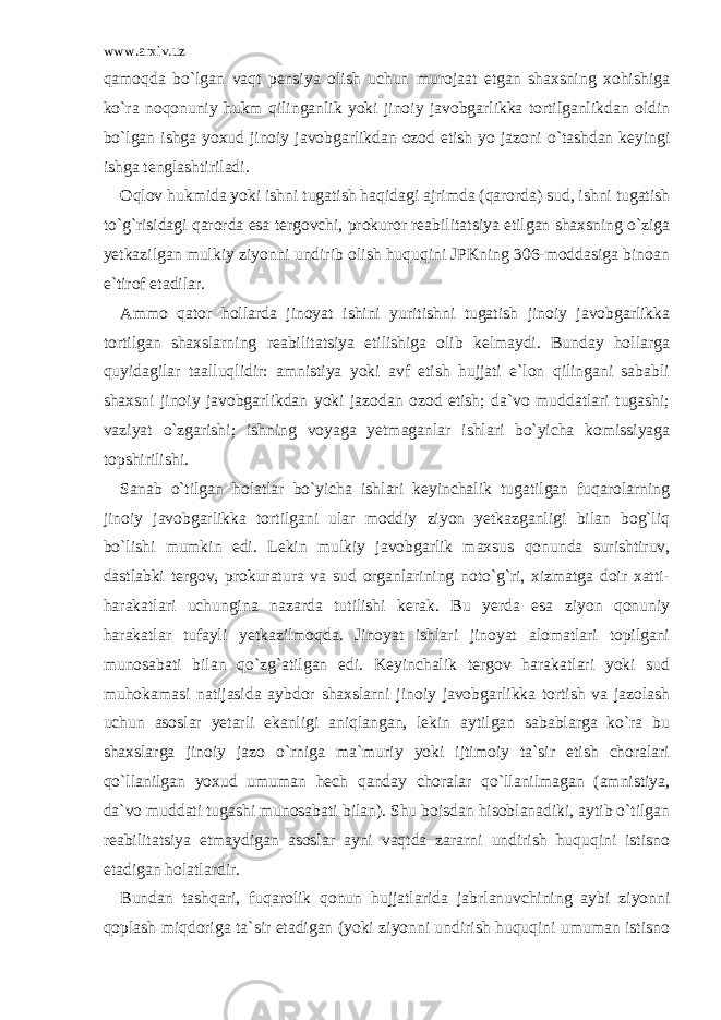 www.arxiv.uz qamoqda bo`lgan vaqt pensiya olish uchun murojaat etgan shaxsning xohishiga ko`ra noqonuniy hukm qilinganlik yoki jinoiy javobgarlikka tortilganlikdan oldin bo`lgan ishga yoxud jinoiy javobgarlikdan ozod etish yo jazoni o`tashdan keyingi ishga tenglashtiriladi. Oqlov hukmida yoki ishni tugatish haqidagi ajrimda (qarorda) sud, ishni tugatish to`g`risidagi qarorda esa tergovchi, prokuror reabilitatsiya etilgan shaxsning o`ziga yetkazilgan mulkiy ziyonni undirib olish huquqini JPKning 306-moddasiga binoan e`tirof etadilar. Ammo qator hollarda jinoyat ishini yuritishni tugatish jinoiy javobgarlikka tortilgan shaxslarning reabilitatsiya etilishiga olib kelmaydi. Bunday hollarga quyidagilar taalluqlidir: amnistiya yoki avf etish hujjati e`lon qilingani sababli shaxsni jinoiy javobgarlikdan yoki jazodan ozod etish; da`vo muddatlari tugashi; vaziyat o`zgarishi; ishning voyaga yetmaganlar ishlari bo`yicha komissiyaga topshirilishi. Sanab o`tilgan holatlar bo`yicha ishlari keyinchalik tugatilgan fuqarolarning jinoiy javobgarlikka tortilgani ular moddiy ziyon yetkazganligi bilan bog`liq bo`lishi mumkin edi. Lekin mulkiy javobgarlik maxsus qonunda surishtiruv, dastlabki tergov, prokuratura va sud organlarining noto`g`ri, xizmatga doir xatti- harakatlari uchungina nazarda tutilishi kerak. Bu yerda esa ziyon qonuniy harakatlar tufayli yetkazilmoqda. Jinoyat ishlari jinoyat alomatlari topilgani munosabati bilan qo`zg`atilgan edi. Keyinchalik tergov harakatlari yoki sud muhokamasi natijasida aybdor shaxslarni jinoiy javobgarlikka tortish va jazolash uchun asoslar yetarli ekanligi aniqlangan, lekin aytilgan sabablarga ko`ra bu shaxslarga jinoiy jazo o`rniga ma`muriy yoki ijtimoiy ta`sir etish choralari qo`llanilgan yoxud umuman hech qanday choralar qo`llanilmagan (amnistiya, da`vo muddati tugashi munosabati bilan). Shu boisdan hisoblanadiki, aytib o`tilgan reabilitatsiya etmaydigan asoslar ayni vaqtda zararni undirish huquqini istisno etadigan holatlardir. Bundan tashqari, fuqarolik qonun hujjatlarida jabrlanuvchining aybi ziyonni qoplash miqdoriga ta`sir etadigan (yoki ziyonni undirish huquqini umuman istisno 