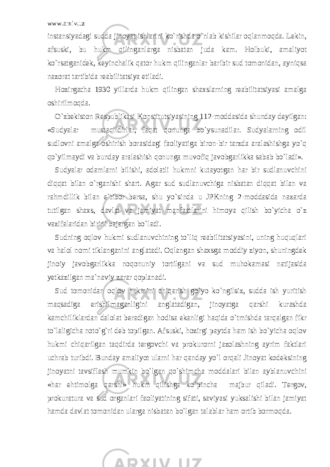 www.arxiv.uz instansiyadagi sudda jinoyat ishlarini ko`rishda o`nlab kishilar oqlanmoqda. Lekin, afsuski, bu hukm qilinganlarga nisbatan juda kam. Holbuki, amaliyot ko`rsatganidek, keyinchalik qator hukm qilinganlar baribir sud tomonidan, ayniqsa nazorat tartibida reabilitatsiya etiladi. Hozirgacha 1930 yillarda hukm qilingan shaxslarning reabilitatsiyasi amalga oshirilmoqda. O`zbekiston Respublikasi Konstitutsiyasining 112-moddasida shunday deyilgan: «Sudyalar mustaqildirlar, faqat qonunga bo`ysunadilar. Sudyalarning odil sudlovni amalga oshirish borasidagi faoliyatiga biron-bir tarzda aralashishga yo`q qo`yilmaydi va bunday aralashish qonunga muvofiq javobgarlikka sabab bo`ladi». Sudyalar odamlarni bilishi, adolatli hukmni kutayotgan har bir sudlanuvchini diqqat bilan o`rganishi shart. Agar sud sudlanuvchiga nisbatan diqqat bilan va rahmdillik bilan e`tibor bersa, shu yo`sinda u JPKning 2-moddasida nazarda tutilgan shaxs, davlat va jamiyat manfaatlarini himoya qilish bo`yicha o`z vazifalaridan birini bajargan bo`ladi. Sudning oqlov hukmi sudlanuvchining to`liq reabilitatsiyasini, uning huquqlari va halol nomi tiklanganini anglatadi. Oqlangan shaxsga moddiy ziyon, shuningdek jinoiy javobgarlikka noqonuniy tortilgani va sud muhokamasi natijasida yetkazilgan ma`naviy zarar qoplanadi. Sud tomonidan oqlov hukmini chiqarish go`yo ko`ngilsiz, sudda ish yuritish maqsadiga erishilmaganligini anglatadigan, jinoyatga qarshi kurashda kamchiliklardan dalolat beradigan hodisa ekanligi haqida o`tmishda tarqalgan fikr to`laligicha noto`g`ri deb topilgan. Afsuski, hozirgi paytda ham ish bo`yicha oqlov hukmi chiqarilgan taqdirda tergovchi va prokurorni jazolashning ayrim faktlari uchrab turibdi. Bunday amaliyot ularni har qanday yo`l orqali Jinoyat kodeksining jinoyatni tavsiflash mumkin bo`lgan qo`shimcha moddalari bilan ayblanuvchini «har ehtimolga qarshi» hukm qilishga ko`pincha majbur qiladi. Tergov, prokuratura va sud organlari faoliyatining sifati, saviyasi yuksalishi bilan jamiyat hamda davlat tomonidan ularga nisbatan bo`lgan talablar ham ortib bormoqda. 