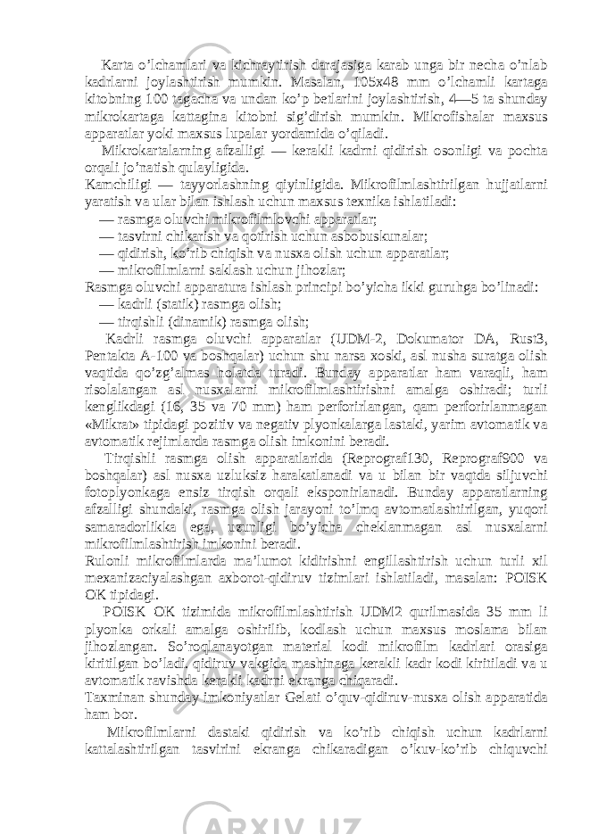       Karta o’lchamlari va kichraytirish darajasiga karab unga bir necha o’nlab kadrlarni joylashtirish mumkin. Masalan, 105x48 mm o’lchamli kartaga kitobning 100 tagacha va undan ko’p betlarini joylashtirish, 4—5 ta shunday mikrokartaga kattagina kitobni sig’dirish mumkin. Mikrofishalar maxsus apparatlar yoki maxsus lupalar yordamida o’qiladi.       Mikrokartalarning afzalligi — kerakli kadrni qidirish osonligi va pochta orqali jo’natish qulayligida. Kamchiligi — tayyorlashning qiyinligida. Mikrofilmlashtirilgan hujjatlarni yaratish va ular bilan ishlash uchun maxsus texnika ishlatiladi:       — rasmga oluvchi mikrofilmlovchi apparatlar;       — tasvirni chikarish va qotirish uchun asbobuskunalar;       — qidirish, ko’rib chiqish va nusxa olish uchun apparatlar;       — mikrofilmlarni saklash uchun ji ho zlar; Rasmga oluvch i a pp a ra tura ishlash prinсipi bo’yicha ikki guru h ga bo’linadi:       — kadrli (statik) rasmga olish;             — tirqishli (dinamik) rasmga olish;       Kadrli rasmga oluvchi apparatlar (UDM-2, Dokumator DA, Rust3, Pentakta A-100 va boshqalar) uchun shu narsa xoski, asl nusha suratga olish vaqtida qo’zg’almas holatda turadi. Bunday apparatlar ham varaqli, ham risolalangan asl nusxalarni mikrofilmlashtirishni amalga oshiradi; turli kenglikdagi (16, 35 va 70 mm) ham perforirlangan, qam perforirlanmagan «Mikrat» tipidagi pozitiv va negativ plyonkalarga lastaki, yarim avtomatik va avtomatik rejimlarda rasmga olish imkonini beradi.       Tirqishli rasmga olish apparatlarida (Reprograf130, Reprograf900 va boshqalar) asl nusxa uzluksiz harakatlanadi va u bilan bir vaqtda siljuvchi fotoplyonkaga ensiz tirqish orqali eksponirlanadi. Bunday apparatlarning afzalligi shundaki, rasmga olish jarayoni to’lmq avtomatlashtirilgan, yuqori samaradorlikka ega, uzunligi bo’yicha cheklanmagan asl nusxalarni mikrofilmlashtirish imkonini beradi. Rulonli mikrofilmlarda ma’lumot kidirishni engillashtirish uchun turli xil mexanizaсiyalashgan axborot-qidiruv tizimlari ishlatiladi, masalan: POISK OK tipidagi.       POISK OK tizimida mikrofilmlashtirish UDM2 qurilmasida 35 mm li plyonka orkali amalga oshirilib, kodlash uchun maxsus moslama bilan jihozlangan. So’roqlanayotgan material kodi mikrofilm kadrlari orasiga kiritilgan bo’ladi. qidiruv vakgida mashinaga kerakli kadr kodi kiritiladi va u avtomatik ravishda kerakli kadrni ekranga chiqaradi. Taxminan shunday imkoniyatlar Gelati o’quv-qidiruv-nusxa olish apparatida ham bor.         Mikrofilmlarni dastaki qidirish va ko’rib chiqish uchun kadrlarni kattalashtirilgan tasvirini ekranga chikaradigan o’kuv-ko’rib chiquvchi 