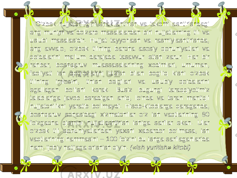 O’zbek hujjatchiligini shakllantirish va takomillashtirishdagi eng muhim va dolzarb masalalardan biri hujjatlarning tili va uslubi masalasidir. Hujjat tayyorlash va rasmiylashtirishda, eng avvalo, o’zbek tilining barcha asosiy qonuniyatlari va qoidalarini ma’lum darajada tasavvur etish zarur. Har bir rahbar, boshqaruv muassasalarining xodimlari, umuman, faoliyati ish qog’ozlarini tuzish bilan bog’liq kishi o’zbek tilining imlosini, tinish belgilari va uslubiy qoidalarini egallagan bo’lishi kerak. Busiz bugungi taraqqiyotimiz talablariga javob beradigan aniq, lo’nda va teran mantiqli hujjatchilikni yaratib bo’lmaydi. Hisob-kitoblarga qaraganda, boshqaruv sohasidagi xizmatchilar o’z ish vaqtlarining 80 foizgacha qismini hujjatlashtirish ishiga sarflar ekan. Ular o’zbek tili qonuniyatlaridan yaxshi xabardor bo’lmasa, ish vaqtlarining hammasini – 100 foizini bu ishga sarflaganlarida ham, ijobiy natijaga erishish qiyin. («Ish yuritish» kitobi) 