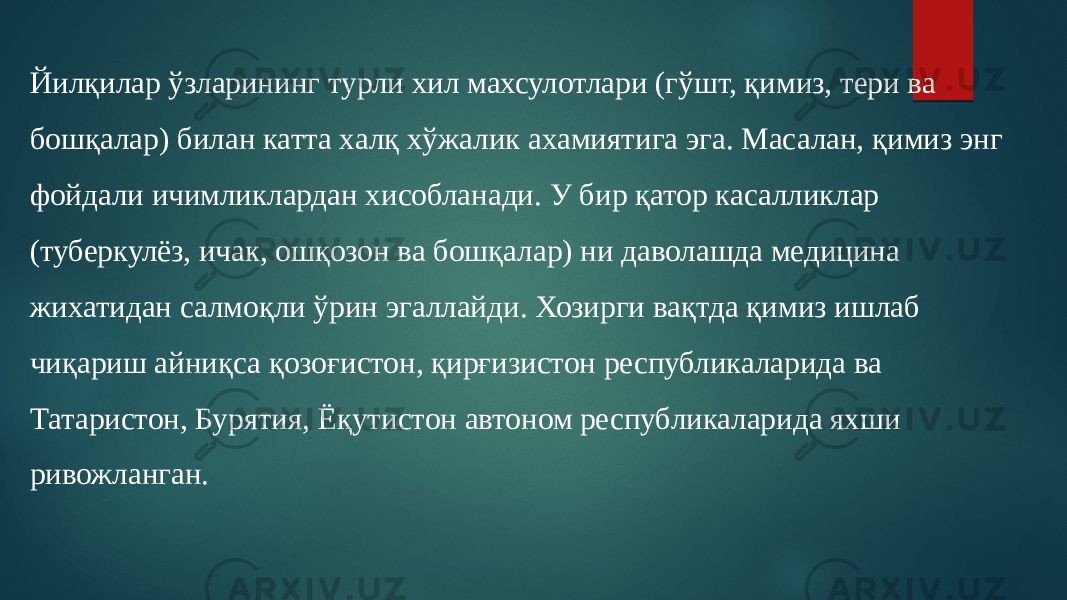 Йилқилар ўзларининг турли хил махсулотлари (гўшт, қимиз, тери ва бошқалар) билан катта халқ хўжалик ахамиятига эга. Масалан, қимиз энг фойдали ичимликлардан хисобланади. У бир қатор касалликлар (туберкулёз, ичак, ошқозон ва бошқалар) ни даволашда медицина жихатидан салмоқли ўрин эгаллайди. Хозирги вақтда қимиз ишлаб чиқариш айниқса қозоғистон, қирғизистон республикаларида ва Татаристон, Бурятия, Ёқутистон автоном республикаларида яхши ривожланган. 