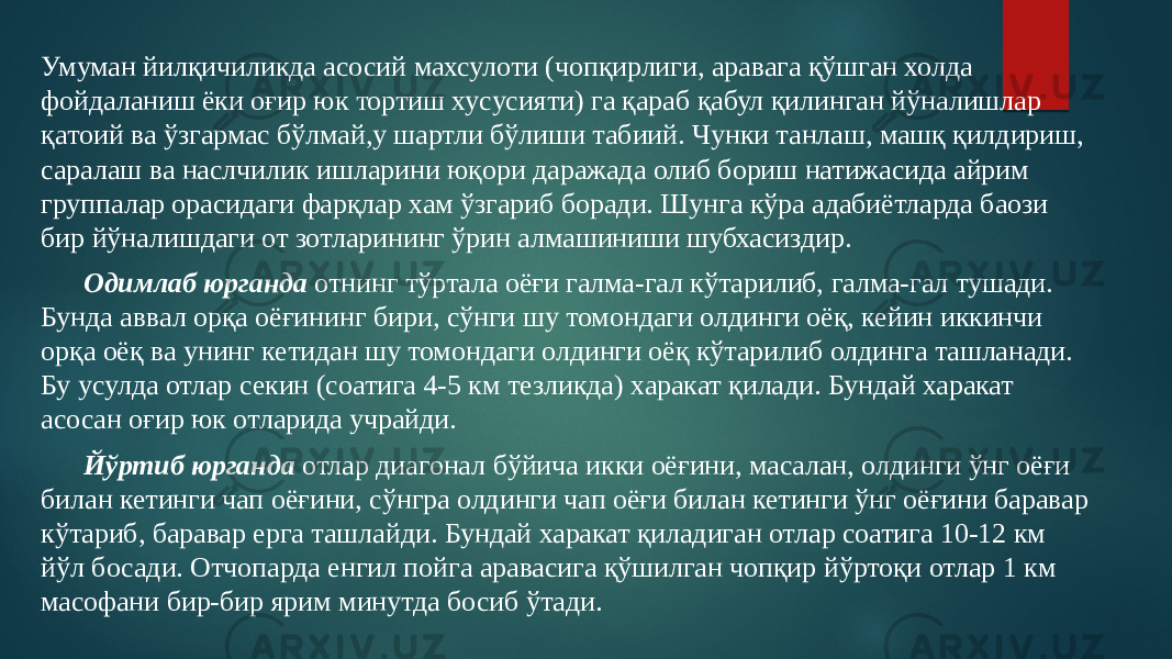 Умуман йилқичиликда асосий махсулоти (чопқирлиги, аравага қўшган холда фойдаланиш ёки оғир юк тортиш хусусияти) га қараб қабул қилинган йўналишлар қатoий ва ўзгармас бўлмай,у шартли бўлиши табиий. Чунки танлаш, машқ қилдириш, саралаш ва наслчилик ишларини юқори даражада олиб бориш натижасида айрим группалар орасидаги фарқлар хам ўзгариб боради. Шунга кўра адабиётларда баoзи бир йўналишдаги от зотларининг ўрин алмашиниши шубхасиздир. Одимлаб юрганда отнинг тўртала оёғи галма-гал кўтарилиб, галма-гал тушади. Бунда аввал орқа оёғининг бири, сўнги шу томондаги олдинги оёқ, кейин иккинчи орқа оёқ ва унинг кетидан шу томондаги олдинги оёқ кўтарилиб олдинга ташланади. Бу усулда отлар секин (соатига 4-5 км тезликда) харакат қилади. Бундай харакат асосан оғир юк отларида учрайди. Йўртиб юрганда отлар диагонал бўйича икки оёғини, масалан, олдинги ўнг оёғи билан кетинги чап оёғини, сўнгра олдинги чап оёғи билан кетинги ўнг оёғини баравар кўтариб, баравар ерга ташлайди. Бундай харакат қиладиган отлар соатига 10-12 км йўл босади. Отчопарда енгил пойга аравасига қўшилган чопқир йўртоқи отлар 1 км масофани бир-бир ярим минутда босиб ўтади. 