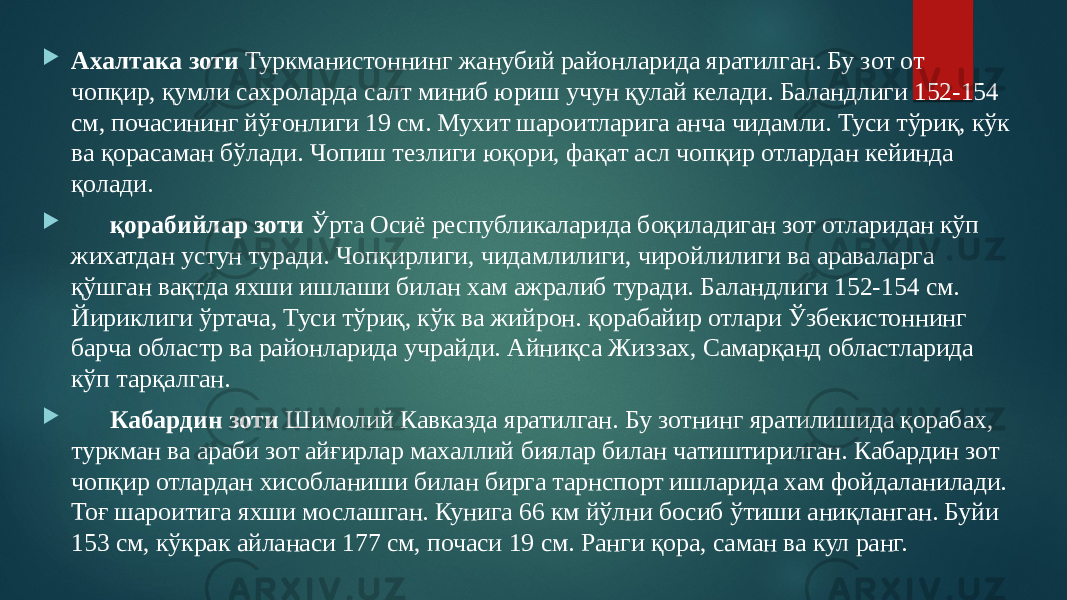  Ахалтака зоти Туркманистоннинг жанубий районларида яратилган. Бу зот от чопқир, қумли сахроларда салт миниб юриш учун қулай келади. Баландлиги 152-154 см, почасининг йўғонлиги 19 см. Мухит шароитларига анча чидамли. Туси тўриқ, кўк ва қорасаман бўлади. Чопиш тезлиги юқори, фақат асл чопқир отлардан кейинда қолади.  қорабийлар зоти Ўрта Осиё республикаларида боқиладиган зот отларидан кўп жихатдан устун туради. Чопқирлиги, чидамлилиги, чиройлилиги ва араваларга қўшган вақтда яхши ишлаши билан хам ажралиб туради. Баландлиги 152-154 см. Йириклиги ўртача, Туси тўриқ, кўк ва жийрон. қорабайир отлари Ўзбекистоннинг барча областp ва районларида учрайди. Айниқса Жиззах, Самарқанд областларида кўп тарқалган.  Кабардин зоти Шимолий Кавказда яратилган. Бу зотнинг яратилишида қорабах, туркман ва араби зот айғирлар махаллий биялар билан чатиштирилган. Кабардин зот чопқир отлардан хисобланиши билан бирга тарнспорт ишларида хам фойдаланилади. Тоғ шароитига яхши мослашган. Кунига 66 км йўлни босиб ўтиши аниқланган. Буйи 153 см, кўкрак айланаси 177 см, почаси 19 см. Ранги қора, саман ва кул ранг. 