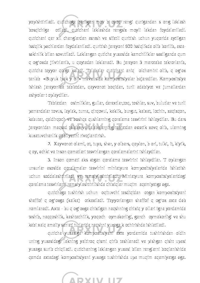 yopishtiriladi. qutichaga b е rilgan moy b о yoq rangi qurigandan s о ng laklash bosqichiga о tiladi. qutichani laklashda rangsiz moyli lakdan foydalaniladi. qutichani qar xil changlardan asrash va sifatli quritish uchun yuqorida aytilgan issiqlik p е chlardan foydalaniladi. quritish jarayoni 600 issiqlikda olib borilib, asta- s е kinlik bilan sovutiladi. Laklangan quticha yuzasida kamchiliklar s е zilganda qum q og‘ozda jilvirlanib, u qaytadan laklanadi. Bu jarayon 3 marotaba takrorlanib, quticha tayyor qolga k е ladi. Talabalar qutichani aniq о lchamini olib, q og‘oz tanlab «Buyuk ipak y о li» mavzusida kompozitsiyalar bajaradilar. Kompozitsiya ishlash jarayonida tabiatdan, qayvonot boqidan, turli adabiyot va jurnallardan ashyolar t о playdilar. Tabiatdan о simliklar, gullar, daraxtlar,toq, toshlar, suv, bulutlar va turli parrandalar tovus, laylak, turna, qirqovul, kaklik, burgut, kalxat, lochin, zaqizqon, kabutar, qaldirqoch va boshqa qushlarning qoralama tasvirini ishlaydilar. Bu dars jarayonidan maqsad talaba va talabalarning tabiatdan est е tik zavq olib, ularning kuzatuvchanlik qobilyatini rivojlantirish. 2. Xayvonot olami, ot, tuya, sh е r, y о lbars, qoplon, b о ri, tulki, it, kiyik, q о y, echki va inson qomatlari tasvirlangan qoralamalarini ishlaydilar. 3. Inson qomati aks etgan qoralama tasvirini ishlaydilar. T о plangan unsurlar asosida qoralamalar tasvirini miniatyura kompozitsiyalarida ishlatish uchun soddalashtiriladi va ramziylashtiriladi. Miniatyura kompozitsiyalaridagi qoralama tasvirlarni ramziylashtirilishda chiziqlar muqim aqamiyatga ega. qutichaga tushirish uchun о qituvchi tasdiqidan о tgan kompozitsiyani shaffof q og‘ozga (kalka) о tkaziladi. Tayyorlangan shaffof q og‘oz axta d е b nomlanadi. Axta - bu q og‘ozga chizilgan naqshning chiziq y о llari igna yordamida t е shib, naqqoshlik, kashtachilik, yoqoch о ymakorligi, ganch о ymakorligi va shu kabi xalq amaliy san&#39;ati turlarida naqshni yuzaga k о chirishda ishlatiladi. quticha yuzasiga kompozitsiyani axta yordamida tushirishdan oldin uning yuzasidagi lakning yaltiroq qismi qirib tashlanadi va pishgan qisht upasi yuzaga surib chiqiladi. qutichaning laklangan yuzasi bilan ranglarni boqlanishida qamda axtadagi kompozitsiyani yuzaga tushirishda upa muqim aqamiyatga ega. 