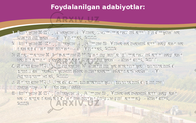 Foydalanilgan adabiyotlar: 1. Bo‘riyev X.CH., Rizayev R. Meva, uzum mahsulotlarni biokimyosi va texnologiyasi. – T.: Mehnat, 2000. 2. Bo‘riyev X. Ch., Jo‘rayev R., Alimov O. Meva sabzavotlarni saqlash va daslabki ishlov berish. – T.: Mehnat, 2002. 3. Shaumarov X.B. Islamov S.Y. Qishloq xo‘jaligi mahsulotlarini saqlash va birlamchi qayta ishlash texnologiyasi. – Toshkent, 2011. 4. Shirokov YE.P., Polegayev V. Texnologiya xraneniya i pererabotki produksii rasteniyevodstva s osnavami standartizatsii. – M.: Agropromizdat, 2000. 5. Shirokov YE.P. Praktikum po xraneniyu i pererabotki plodov i ovoshey. – M.: Kolos, 1989. 6. Bo‘riyev X.CH., Jo‘rayev R., Alimov O., Meva-sabzavotlarni saqlash va ularga dastlabki ishlov berish (o‘quv qo‘llanma). – Toshkent, 2003. 