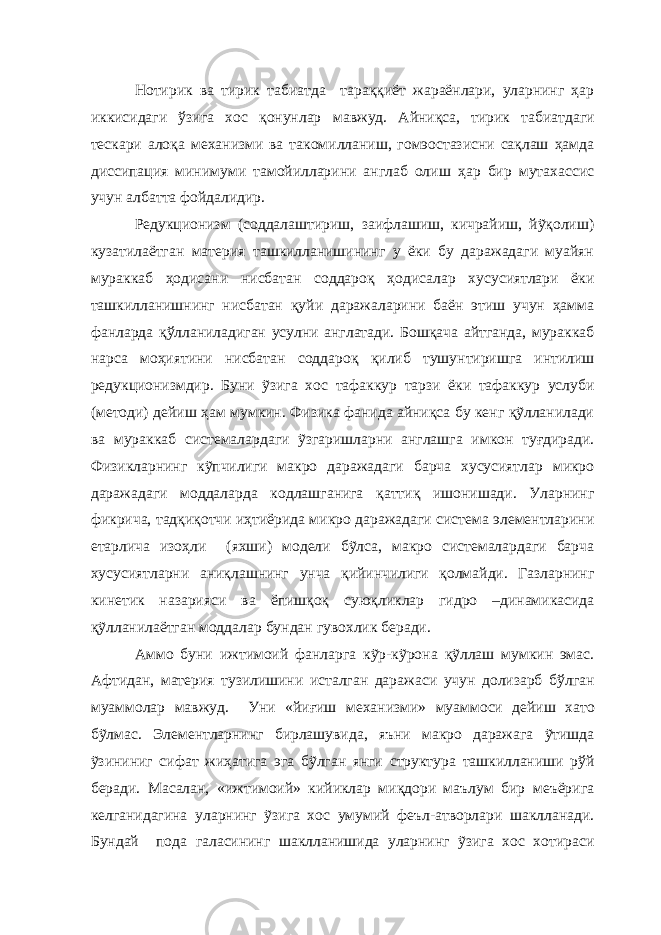  Нотирик ва тирик табиатда тараққиёт жараёнлари, уларнинг ҳар иккисидаги ўзига хос қонунлар мавжуд. Айниқса, тирик табиатдаги тескари алоқа механизми ва такомилланиш, гомэостазисни сақлаш ҳамда диссипация минимуми тамойилларини англаб олиш ҳар бир мутахассис учун албатта фойдалидир. Редукционизм (соддалаштириш, заифлашиш, кичрайиш, йỹқолиш) кузатилаётган материя ташкилланишининг у ёки бу даражадаги муайян мураккаб ҳодисани нисбатан соддароқ ҳодисалар хусусиятлари ёки ташкилланишнинг нисбатан қуйи даражаларини баён этиш учун ҳамма фанларда қўлланиладиган усулни англатади. Бошқача айтганда, мураккаб нарса моҳиятини нисбатан соддароқ қилиб тушунтиришга интилиш редукционизмдир. Буни ỹзига хос тафаккур тарзи ёки тафаккур услуби (методи) дейиш ҳам мумкин. Физика фанида айниқса бу кенг қỹлланилади ва мураккаб системалардаги ỹзгаришларни англашга имкон туғдиради. Физикларнинг кỹпчилиги макро даражадаги барча хусусиятлар микро даражадаги моддаларда кодлашганига қаттиқ ишонишади. Уларнинг фикрича, тадқиқотчи иҳтиёрида микро даражадаги система элементларини етарлича изоҳли (яхши) модели бỹлса, макро системалардаги барча хусусиятларни аниқлашнинг унча қийинчилиги қолмайди. Газларнинг кинетик назарияси ва ёпишқоқ суюқликлар гидро –динамикасида қỹлланилаётган моддалар бундан гувохлик беради. Аммо буни ижтимоий фанларга кỹр-кỹрона қỹллаш мумкин эмас. Афтидан, материя тузилишини исталган даражаси учун долизарб бўлган муаммолар мавжуд. Уни «йи ғ иш механизми» муаммоси дейиш хато бỹлмас. Элементларнинг бирлашувида, яъни макро даражага ỹтишда ỹзининиг сифат жиҳатига эга бỹлган янги структура ташкилланиши рўй беради. Масалан, «ижтимоий» кийиклар миқдори маълум бир меъёрига келганидагина уларнинг ỹзига хос умумий феъл-атворлари шаклланади. Бундай пода галасининг шаклланишида уларнинг ỹзига хос хотираси 