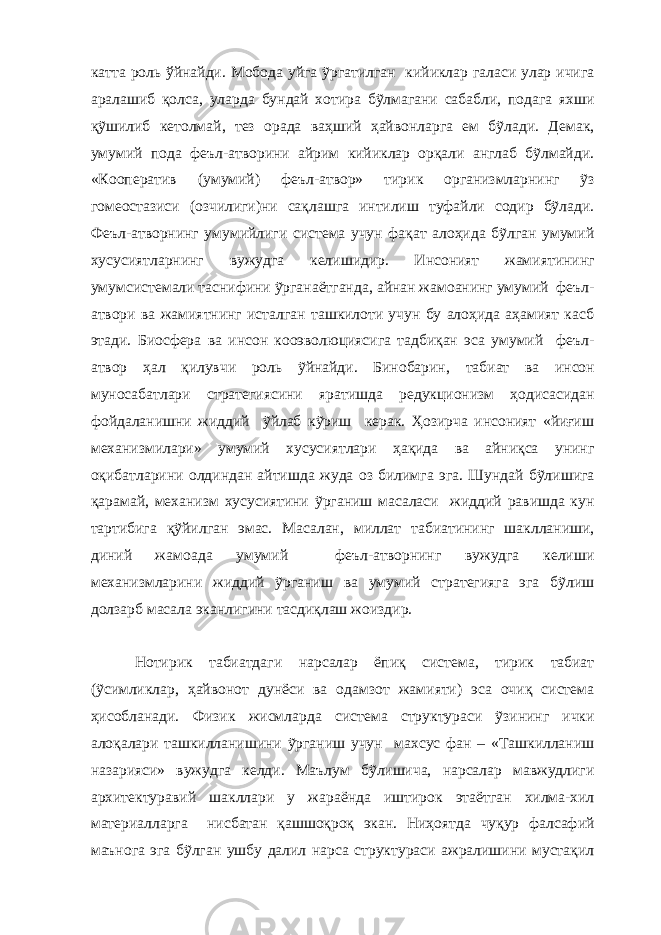 катта роль ўйнайди. Мобода уйга ỹргатилган кийиклар галаси улар ичига аралашиб қолса, у лар да бундай хотира бỹлмагани сабабли, подага яхши қỹшилиб кетолмай, тез орада ваҳший ҳайвонларга ем бỹлади. Демак, умумий пода феъл-атворини айрим кийиклар орқали англаб бỹлмайди. «Кооператив (умумий) феъл-атвор» тирик организмларнинг ỹз гомеостазиси (озчилиги)ни сақлашга интилиш туфайли содир бỹлади. Феъл-атворнинг умумийлиги система учун фақат алоҳида бỹлган умумий хусусиятларнинг вужудга келишидир. Инсоният жамиятининг умумсистемали таснифини ỹрганаётганда , айнан жамоанинг умумий феъл- атвори ва жамиятнинг исталган ташкилоти учун бу алоҳида аҳамият касб этади. Биосфера ва инсон кооэволюциясига тадбиқан эса умумий феъл- атвор ҳал қилувчи роль ỹйнайди. Бинобарин, т абиат ва инсон муносабатлари стратегиясини яратишда редукционизм ҳодисасидан фойдаланишни жиддий ỹйлаб кỹриш керак. Ҳозирча инсоният «йиғиш механизмилари» умумий хусусиятлари ҳақида ва айниқса унинг оқибатларини олдиндан айтишда жуда оз билимга эга. Шундай бỹлишига қарамай, механизм хусусиятини ỹрганиш масаласи жиддий равишда кун тартибига қỹйилган эмас. Масалан, миллат табиатининг шаклланиши, диний жамоада умумий феъл-атворнинг вужудга келиши механизмларини жиддий ỹрганиш ва умумий стратегияга эга бỹлиш долзарб масала эканлигини тасдиқлаш жоиздир. Нотирик табиатдаги нарсалар ёпиқ система, тирик табиат (ỹсимликлар, ҳайвонот дунёси ва одамзот жамияти) эса очиқ система ҳисобланади. Физик жисмларда система структураси ỹзининг ички алоқалари ташкилланишини ỹрганиш учун махсус фан – «Ташкилланиш назарияси» вужудга келди. Маълум бỹлишича, нарсалар мавжудлиги архитектуравий шакллари у жараёнда иштирок этаётган хилма-хил материалларга нисбатан қашшоқроқ экан. Ниҳоятда чуқур фалсафий маънога эга бỹлган ушбу далил нарса структураси ажралишини мустақил 