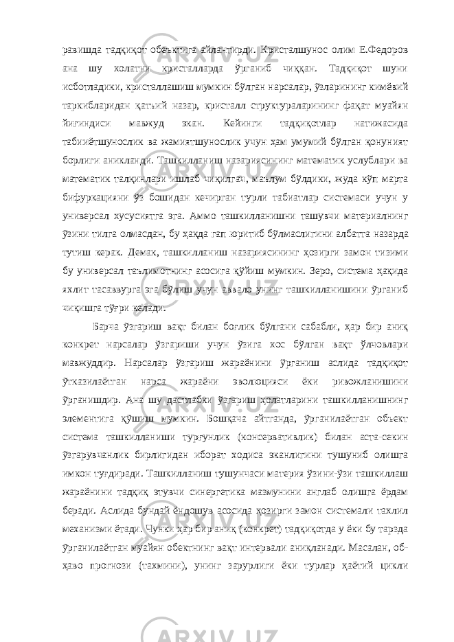 равишда тадқиқот обеъктига айлантирди. Кристалшунос олим Е.Федоров ана шу холатни кристалларда ỹрганиб чиққан. Тадқиқот шуни исботладики, кристаллашиш мумкин бỹлган нарсалар, ỹзларининг кимёвий таркибларидан қатъий назар, кристалл структураларининг фақат муайян йиғиндиси мавжуд экан. Кейинги тадқиқотлар натижасида табииётшунослик ва жамиятшунослик учун ҳам умумий бỹлган қонуният борлиги аникланди. Ташкилланиш назариясининг математик услублари ва математик талқинлари ишлаб чиқилгач , маълум бỹлдики, жуда кỹп марта бифуркацияни ỹз бошидан кечирган турли табиатлар системаси учун у универсал хусусиятга эга. Аммо ташкилланишни ташувчи материалнинг ỹзини тилга олмасдан, бу ҳақда гап юритиб бỹлмаслиги ни албатта назарда тутиш керак. Демак, ташкилланиш назариясининг ҳозирги замон тизими бу универсал таълимотнинг асосига қỹйиш мумкин. Зеро, система ҳақида яхлит тасаввурга эга бỹлиш учун аввало унинг ташкилланишини ỹрганиб чиқишга тỹғри келади. Барча ỹзгариш вақт билан боғлик бỹлгани сабабли, ҳар бир аниқ конкрет нарсалар ỹзгариши учун ỹзига хос бỹлган вақт ўлчовлари мавжуддир. Нарсалар ỹзгариш жараёнини ỹрганиш аслида тадқиқот ỹтказилаётган нарса жараёни эволюцияси ёки ривожланишини ỹрганишдир. Ана шу дастлабки ỹзгариш ҳолатларини ташкилланишнинг элементига қỹшиш мумкин. Бошқача айтганда, ỹрганилаётган объект система ташкилланиши турғунлик (консервативлик) билан аста-секин ỹзгарувчанлик бирлигидан иборат ходиса эканлигини тушуниб олишга имкон туғдиради. Ташкилланиш тушунчаси материя ỹзини-ỹзи ташкиллаш жараёнини тадқиқ этувчи синергетика мазмунини англаб олишга ёрдам беради. Аслида бундай ёндошув асосида ҳозирги замон системали тахлил механизми ётади. Чунки ҳар бир аниқ (конкрет) тадқиқотда у ёки бу тарзда ỹрганилаётган муайян обектнинг вақт интервали аниқланади. Масалан, об- ҳаво прогнози (тахмини), унинг зарурлиги ёки турлар ҳаётий цикли 