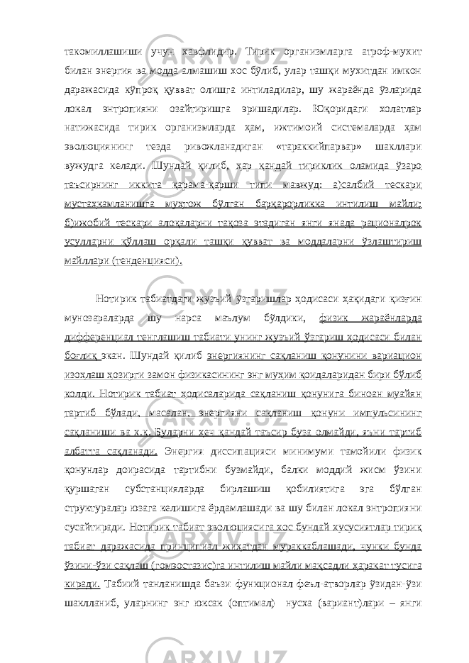 такомиллашиши учун хавфлидир. Тирик организмлар га атроф-мухит билан энергия ва модда алмашиш хос бỹлиб, улар ташқи мухитдан имкон даражасида кỹпроқ қувват олишга интиладилар, шу жараёнда ỹзларида локал эн тр опияни озайтиришга эришадилар. Юқоридаги холатлар натижасида тирик организмларда ҳам, ижтимоий системаларда ҳам эволюциянинг тезда ривожланадиган «тараккийпарвар» шакллари вужудга келади. Шундай қилиб, ҳар қандай тириклик оламида ỹзаро таъсирнинг иккита қарама-қарши типи мавжуд: а)салбий тескари мустаҳкамланишга муҳтож бỹлган барқарорликка интилиш майли; б)ижобий тескари алоқаларни тақоза этадиган янги янада рационалрок усулларни қўллаш орқали ташқи қувват ва моддаларни ỹзлаштириш майллари (тенденцияси). Нотирик табиатдаги жузъий ỹзгаришлар ҳодисаси ҳақидаги қизғин мунозараларда шу нарса маълум бỹлдики, физик жараёнларда дифференциал тенглашиш табиати унинг жузъий ўзгариш ҳодисаси билан боғлиқ экан. Шундай қилиб энергиянинг сақланиш қонунини вариацион изоҳлаш ҳозирги замон физикасининг энг муҳим қоидаларидан бири бўлиб колди. Нотирик табиат ҳодисаларида сақланиш қонунига биноан муайян тартиб бўлади, масалан, энергияни сақланиш қонуни импульсининг сақланиши ва х.к. Буларни ҳеч қандай таъсир буза олмайди, яъни тартиб албатта сақланади. Энергия диссипацияси минимуми тамойили физик қонунлар доирасида тартибни бузмайди, балки моддий жисм ўзини қуршаган субстанцияларда бирлашиш қобилиятига эга бўлган структуралар юзага келишига ёрдамлашади ва шу билан локал энтропияни сусайтиради. Нотирик табиат эволюциясига хос бундай хусусиятлар тирик табиат даражасида принципиал жиҳатдан мураккаблашади, чунки бунда ўзини-ўзи сақлаш ( гом э остазис )га интилиш майли ма қ садли ҳаракат тусига киради. Табиий танланишда баъзи функционал феъл-атворлар ỹзидан-ỹзи шаклланиб, уларнинг энг юксак ( оптимал ) нусха ( вариант ) лари – я нги 