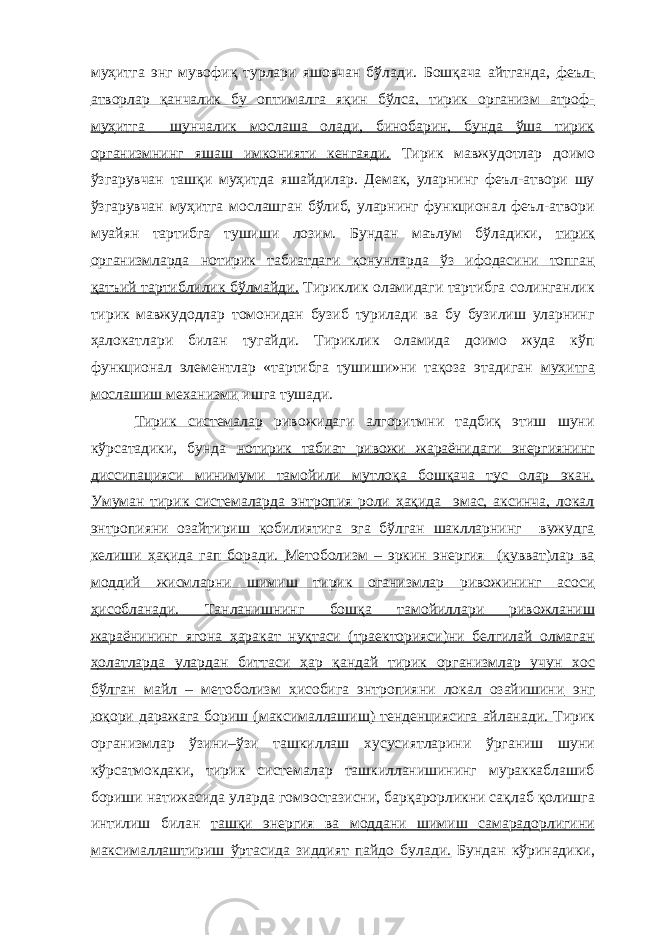 муҳитга энг мувофиқ турлари яшовчан бўлади. Бошқача айтганда, феъл- атворлар қанчалик бу оптималга яқин бўлса, тирик организм атроф- муҳитга шунчалик мослаша олади, бинобарин, бунда ўша тирик организмнинг яшаш имконияти кенгаяди. Тирик мавжудотлар доимо ўзгарувчан ташқи муҳитда яшайдилар. Демак, уларнинг феъл-атвори шу ўзгарувчан муҳитга мослашган бўлиб, уларнинг функционал феъл-атвори муайян тартибга тушиши лозим. Бундан маълум бўладики, тирик организмларда нотирик табиатдаги қонунларда ўз ифодасини топган қатъий тартиблилик бўлмайди. Тириклик оламидаги тартибга солинганлик тирик мавжудодлар томонидан бузиб турилади ва бу бузилиш уларнинг ҳалокатлари билан тугайди. Тириклик оламида доимо жуда кўп функционал элементлар «тартибга тушиши»ни тақоза этадиган муҳитга мослашиш механизми ишга тушади. Тирик системалар ривожидаги алгоритмни тадбиқ этиш шуни кўрсатадики, бунда нотирик табиат ривожи жараёнидаги энергиянинг диссипацияси минимуми тамойили мутлоқа бошқача тус олар экан. Умуман тирик системаларда энтропия роли ҳақида эмас, аксинча, локал энтропияни озайтириш қобилиятига эга бўлган шаклларнинг вужудга келиши ҳақида гап боради. Метоболизм – эркин энергия (қувват)лар ва моддий жисмларни шимиш тирик оганизмлар ривожининг асоси ҳисобланади. Танланишнинг бошқа тамо й иллари ривожланиш жараёнининг ягона ҳаракат нуқтаси (траекторияси)ни белгилай олмаган ҳ олатларда улардан биттаси ҳ ар қандай тирик организмлар учун хос бўлган майл – метоболизм ҳисобига энтропияни локал озайишини энг юқори даражага бориш ( максималлашиш ) тенденциясига айланади. Тирик организмлар ўз и ни–ўзи ташкил л аш хусусиятларини ўрганиш шуни кўрсатмокдаки, тирик системалар ташкилланишининг мураккаблашиб бориши натижасида уларда гом э остазисни , бар қ арорликни са қ лаб қ олишга интилиш билан таш қ и энергия ва моддани шимиш самарадорлигини максималлаштириш ўртасида зиддият пайдо булади. Бундан кўринадики, 