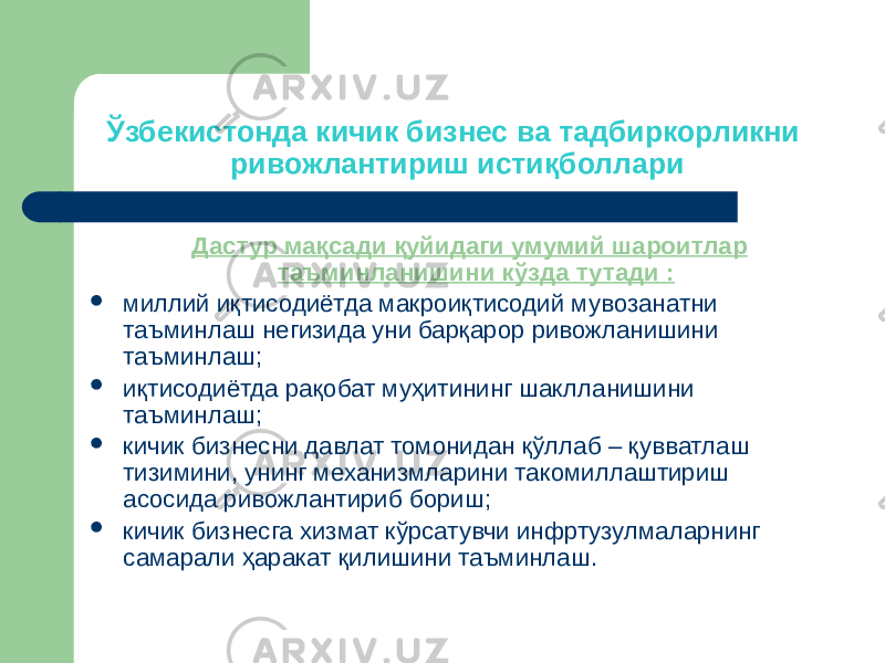 Ўзбекистонда кичик бизнес ва тадбиркорликни ривожлантириш истиқболлари Дастур мақсади қуйидаги умумий шароитлар таъминланишини кўзда тутади :  миллий иқтисодиётда макроиқтисодий мувозанатни таъминлаш негизида уни барқарор ривожланишини таъминлаш;  иқтисодиётда рақобат муҳитининг шаклланишини таъминлаш;  кичик бизнесни давлат томонидан қўллаб – қувватлаш тизимини, унинг механизмларини такомиллаштириш асосида ривожлантириб бориш;  кичик бизнесга хизмат кўрсатувчи инфртузулмаларнинг самарали ҳаракат қилишини таъминлаш. 