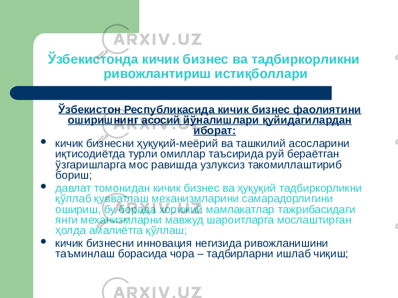 Ўзбекистонда кичик бизнес ва тадбиркорликни ривожлантириш истиқболлари Ўзбекистон Республикасида кичик бизнес фаолиятини оширишнинг асосий йўналишлари қуйидагилардан иборат:  кичик бизнесни ҳуқуқий-меёрий ва ташкилий асосларини иқтисодиётда турли омиллар таъсирида руй бераётган ўзгаришларга мос равишда узлуксиз такомиллаштириб бориш;  давлат томонидан кичик бизнес ва ҳуқуқий тадбиркорликни қўллаб қувватлаш механизмларини самарадорлигини ошириш, бу борада хорижий мамлакатлар тажрибасидаги янги механизмларни мавжуд шароитларга мослаштирган ҳолда амалиётга қўллаш;  кичик бизнесни инновация негизида ривожланишини таъминлаш борасида чора – тадбирларни ишлаб чиқиш; 