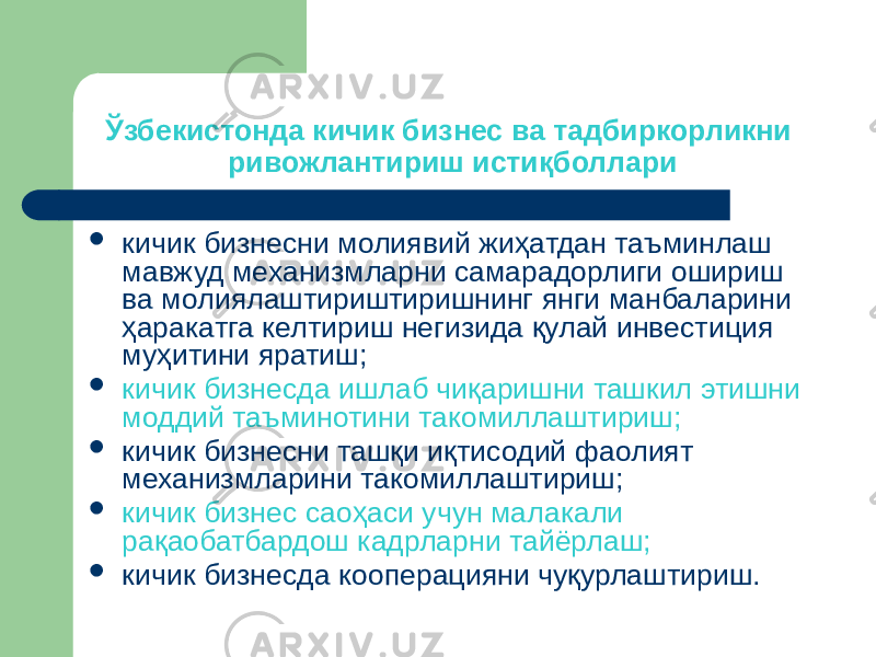 Ўзбекистонда кичик бизнес ва тадбиркорликни ривожлантириш истиқболлари  кичик бизнесни молиявий жиҳатдан таъминлаш мавжуд механизмларни самарадорлиги ошириш ва молиялаштириштиришнинг янги манбаларини ҳаракатга келтириш негизида қулай инвестиция муҳитини яратиш;  кичик бизнесда ишлаб чиқаришни ташкил этишни моддий таъминотини такомиллаштириш;  кичик бизнесни ташқи иқтисодий фаолият механизмларини такомиллаштириш;  кичик бизнес саоҳаси учун малакали рақаобатбардош кадрларни тайёрлаш;  кичик бизнесда кооперацияни чуқурлаштириш. 