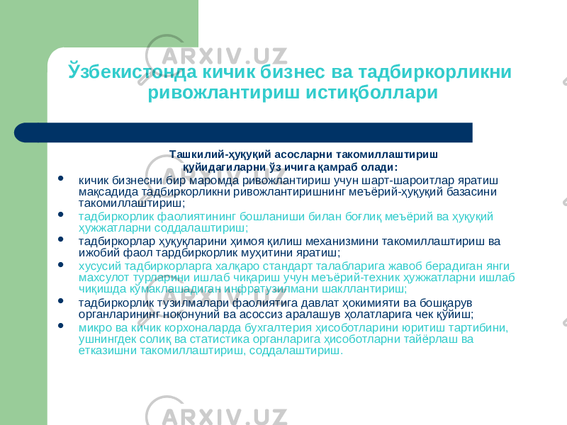 Ўзбекистонда кичик бизнес ва тадбиркорликни ривожлантириш истиқболлари Ташкилий-ҳуқуқий асосларни такомиллаштириш қуйидагиларни ўз ичига қамраб олади:  кичик бизнесни бир маромда ривожлантириш учун шарт-шароитлар яратиш мақсадида тадбиркорликни ривожлантиришнинг меъёрий-ҳуқуқий базасини такомиллаштириш;  тадбиркорлик фаолиятининг бошланиши билан боғлиқ меъёрий ва ҳуқуқий ҳужжатларни соддалаштириш;  тадбиркорлар ҳуқуқларини ҳимоя қилиш механизмини такомиллаштириш ва ижобий фаол тардбиркорлик муҳитини яратиш;  хусусий тадбиркорларга халқаро стандарт талабларига жавоб берадиган янги махсулот турларини ишлаб чиқариш учун меъёрий-техник ҳужжатларни ишлаб чиқишда кўмаклашадиган инфратузилмани шакллантириш;  тадбиркорлик тузилмалари фаолиятига давлат ҳокимияти ва бошқарув органларининг ноқонуний ва асоссиз аралашув ҳолатларига чек қўйиш;  микро ва кичик корхоналарда бухгалтерия ҳисоботларини юритиш тартибини, ушнингдек солиқ ва статистика органларига ҳисоботларни тайёрлаш ва етказишни такомиллаштириш, соддалаштириш. 