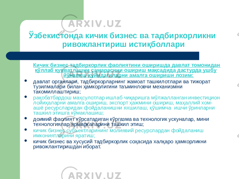 Ўзбекистонда кичик бизнес ва тадбиркорликни ривожлантириш истиқболлари Кичик бизнес тадбиркорлик фаолиятини оширишда давлат томонидан қўллаб қувватлашни самарасини ошириш мақсадида дастурда ушбу йўналиш қуйидагиларни амалга ошириши лозим:  давлат органлари, тадбиркорларнинг жамоат ташкилотлари ва тижорат тузилмалари билан ҳамкорлигини таъминловчи механизмни такомиллаштириш;  рақобатбардош маҳсулотлар ишлаб чиқаришга мўлжалланган инвестицион лойиҳаларни амалга ошириш, экспорт ҳажмини ошириш, маҳаллий хом- ашё ресурсларидан фойдаланишни яхшилаш, қўшимча ишчи ўринларни ташкил этишга кўмаклашиш;  доимий фаолият кўрсатадиган кўргазма ва технологик ускуналар, мини технологиялар ярмаркаларини ташкил этиш;  кичик бизнес субъектларининг молиявий ресурслардан фойдаланиш имкониятларини яратиш;  кичик бизнес ва хусусий тадбиркорлик соҳасида халқаро ҳамкорликни ривожлантиришдан иборат. 