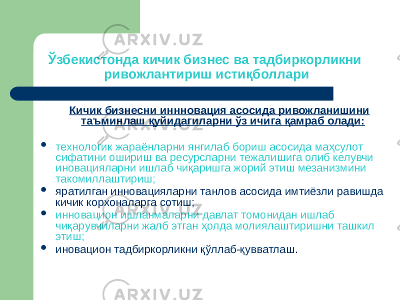 Ўзбекистонда кичик бизнес ва тадбиркорликни ривожлантириш истиқболлари Кичик бизнесни иннновация асосида ривожланишини таъминлаш қуйидагиларни ўз ичига қамраб олади:  технологик жараёнларни янгилаб бориш асосида маҳсулот сифатини ошириш ва ресурсларни тежалишига олиб келувчи иновацияларни ишлаб чиқаришга жорий этиш мезанизмини такомиллаштириш;  яратилган инновацияларни танлов асосида имтиёзли равишда кичик корхоналарга сотиш;  инновацион ишланмаларни давлат томонидан ишлаб чиқарувчиларни жалб этган ҳолда молиялаштиришни ташкил этиш;  иновацион тадбиркорликни қўллаб-қувватлаш. 